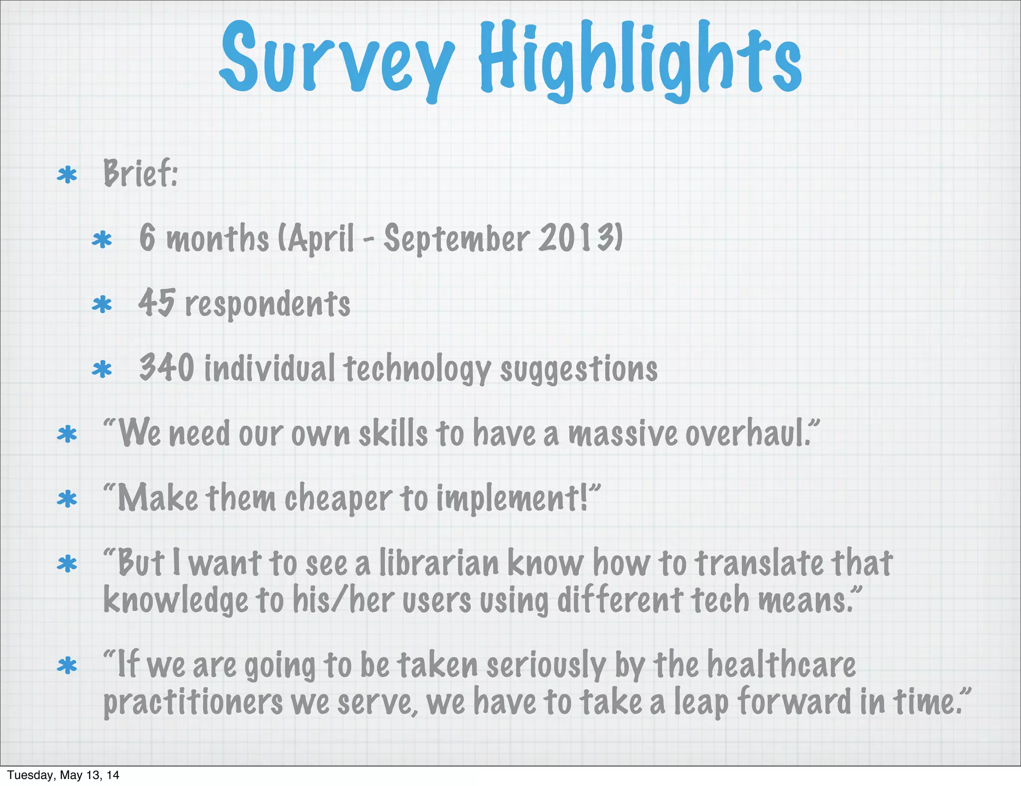 Survey Highlights
Brief:
6 months (April - September 2013)
45 respondents
340 individual technology suggestions
“We need our own skills to have a massive overhaul.”
“Make them cheaper to implement!”
“But I want to see a librarian know how to translate that
knowledge to his/her users using different tech means.”
“If we are going to be taken seriously by the healthcare
practitioners we serve, we have to take a leap forward in time.”
Tuesday, May 13, 14
 