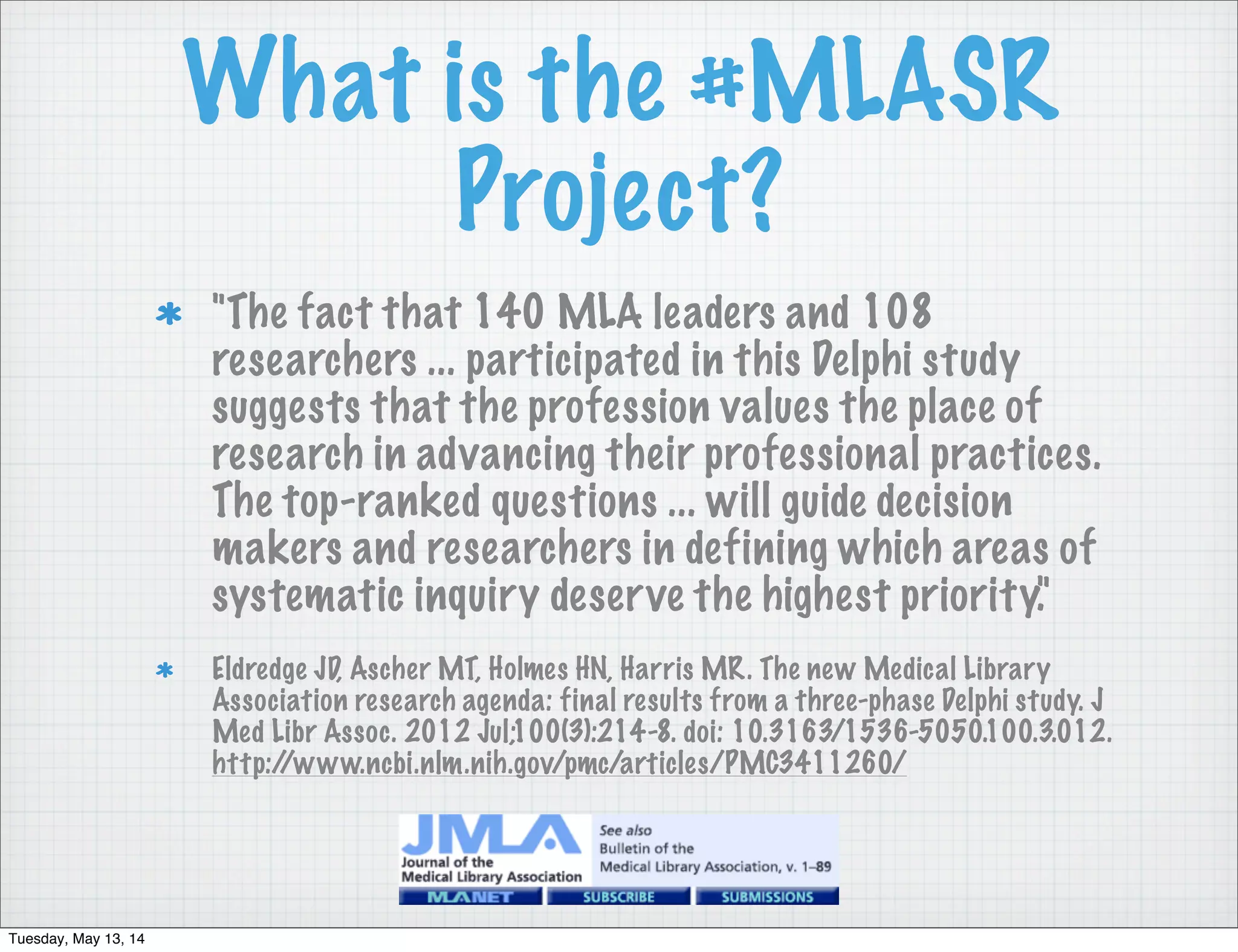 What is the #MLASR
Project?
"The fact that 140 MLA leaders and 108
researchers ... participated in this Delphi study
suggests that the profession values the place of
research in advancing their professional practices.
The top-ranked questions ... will guide decision
makers and researchers in defining which areas of
systematic inquiry deserve the highest priority."
Eldredge JD, Ascher MT, Holmes HN, Harris MR. The new Medical Library
Association research agenda: final results from a three-phase Delphi study. J
Med Libr Assoc. 2012 Jul;100(3):214-8. doi: 10.3163/1536-5050.100.3.012.
http://www.ncbi.nlm.nih.gov/pmc/articles/PMC3411260/
Tuesday, May 13, 14
 
