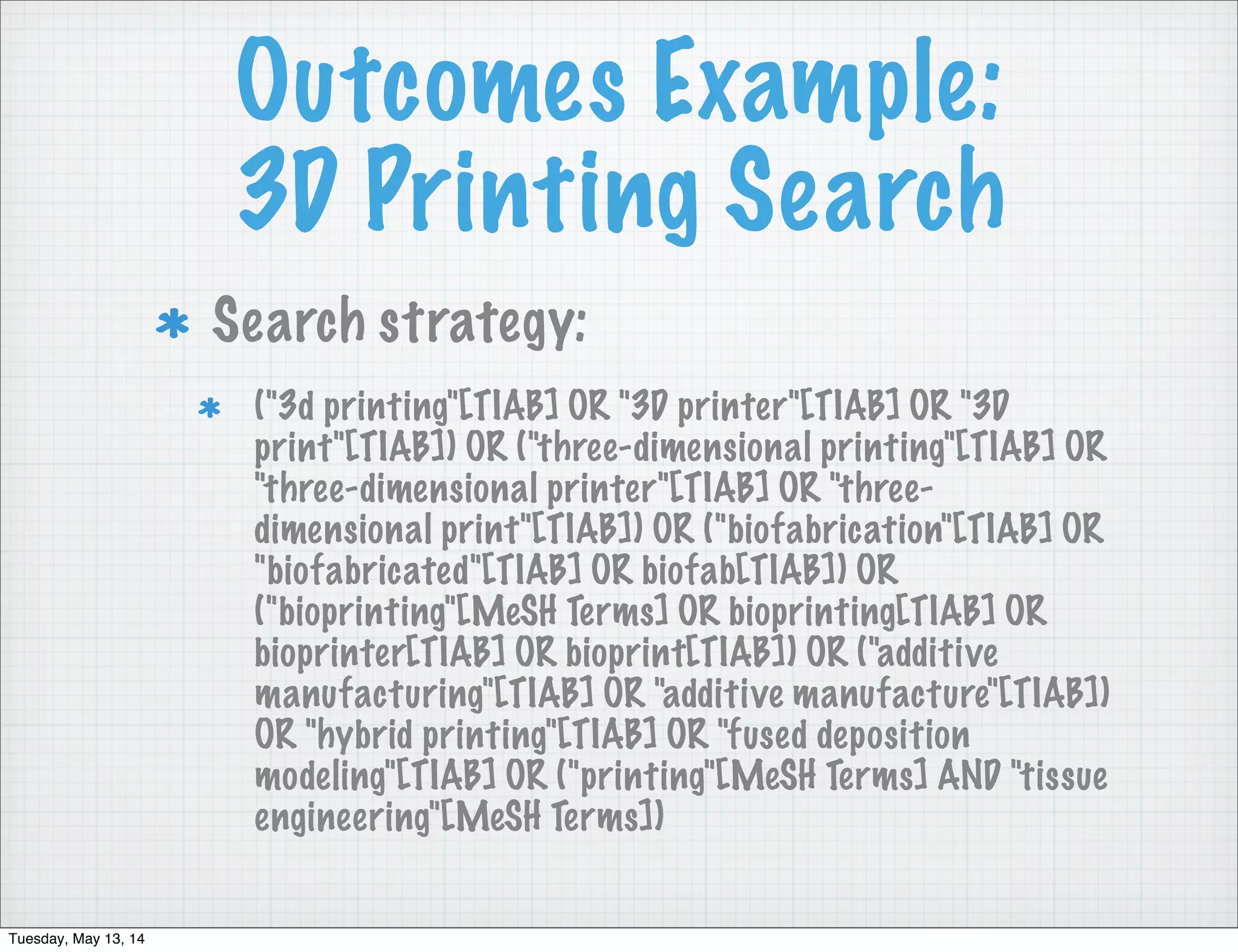Outcomes Example:
3D Printing Search
Search strategy:
("3d printing"[TIAB] OR "3D printer"[TIAB] OR "3D
print"[TIAB]) OR ("three-dimensional printing"[TIAB] OR
"three-dimensional printer"[TIAB] OR "three-
dimensional print"[TIAB]) OR ("biofabrication"[TIAB] OR
"biofabricated"[TIAB] OR biofab[TIAB]) OR
("bioprinting"[MeSH Terms] OR bioprinting[TIAB] OR
bioprinter[TIAB] OR bioprint[TIAB]) OR ("additive
manufacturing"[TIAB] OR "additive manufacture"[TIAB])
OR "hybrid printing"[TIAB] OR "fused deposition
modeling"[TIAB] OR ("printing"[MeSH Terms] AND "tissue
engineering"[MeSH Terms])
Tuesday, May 13, 14
 