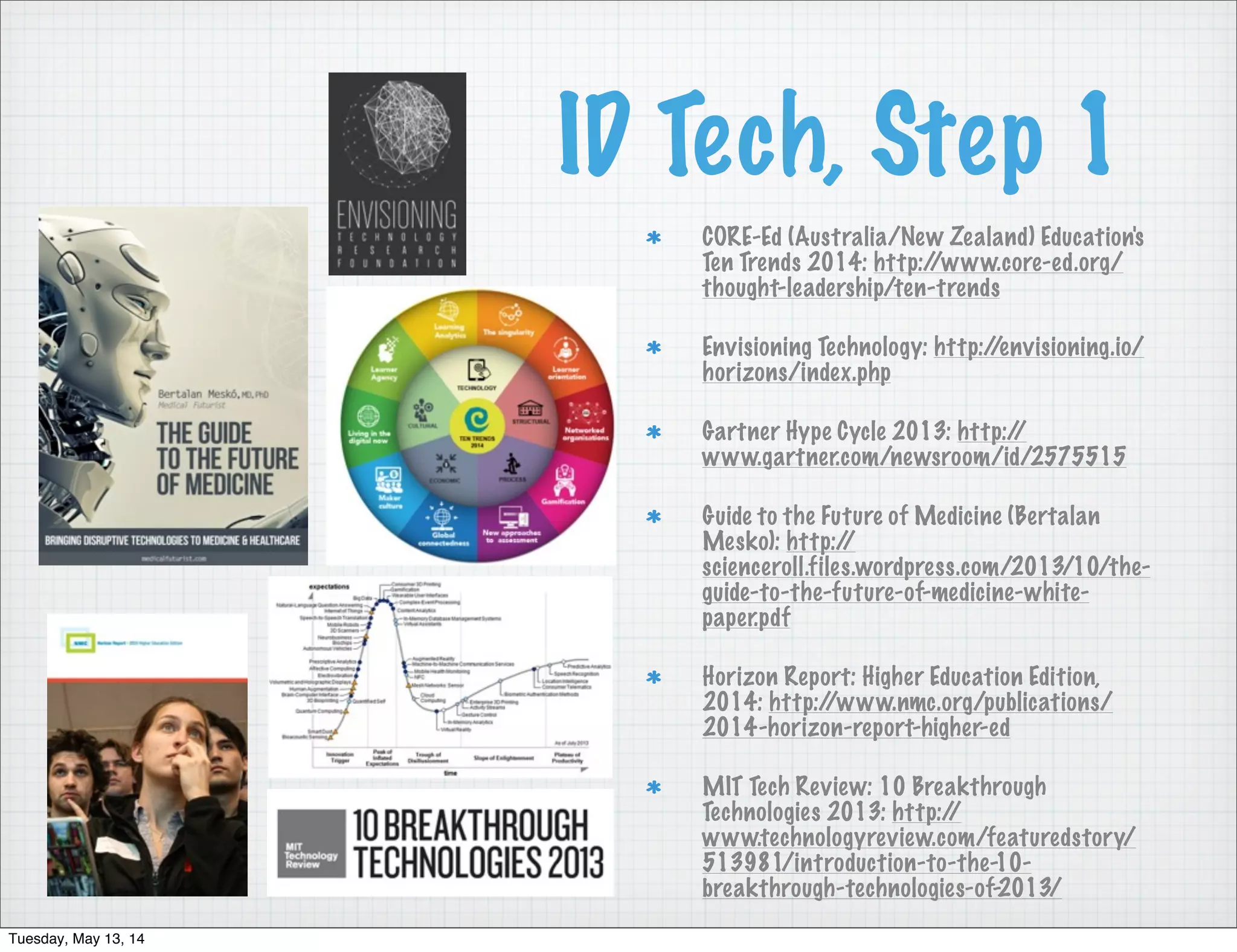 ID Tech, Step 1
CORE-Ed (Australia/New Zealand) Education's
Ten Trends 2014: http://www.core-ed.org/
thought-leadership/ten-trends
Envisioning Technology: http://envisioning.io/
horizons/index.php
Gartner Hype Cycle 2013: http://
www.gartner.com/newsroom/id/2575515
Guide to the Future of Medicine (Bertalan
Mesko): http://
scienceroll.files.wordpress.com/2013/10/the-
guide-to-the-future-of-medicine-white-
paper.pdf
Horizon Report: Higher Education Edition,
2014: http://www.nmc.org/publications/
2014-horizon-report-higher-ed
MIT Tech Review: 10 Breakthrough
Technologies 2013: http://
www.technologyreview.com/featuredstory/
513981/introduction-to-the-10-
breakthrough-technologies-of-2013/
Tuesday, May 13, 14
 