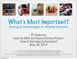 What’s Most Important?
Emerging Technologies in Medical Libraries
PF Anderson
(and the MLA Systematic Review Project,
Team 6: Emerging Technologies)
May 20, 2014
Smartphones (HereToHelp): http://commons.wikimedia.org/wiki/File:Assorted_smartphones.jpg
Smartwatch (Avia BavARia): http://commons.wikimedia.org/wiki/File:Rename_IMG_6013_(11860382343).jpg
Google Glass (Azugaldia): http://commons.wikimedia.org/wiki/File:Google_Glass_detail.jpg
3d Printing (Zillayali): http://commons.wikimedia.org/wiki/File:Miniature_human_face_models_made_through_3D_Printing_(Rapid_Prototyping).jpg
Robotics/Makers (Ville Miettinen): http://commons.wikimedia.org/wiki/File:MIT%27s_robots.jpg
Tuesday, May 13, 14
 