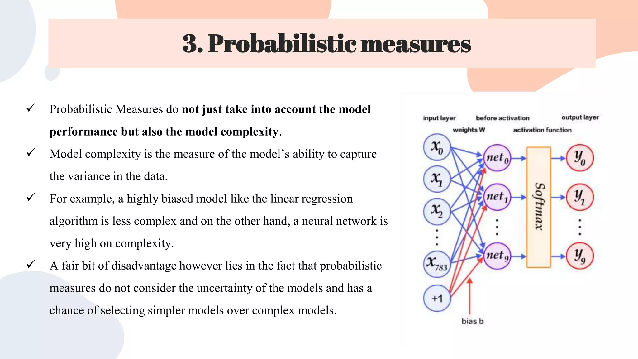 3. Probabilistic measures
 Probabilistic Measures do not just take into account the model
performance but also the model complexity.
 Model complexity is the measure of the model’s ability to capture
the variance in the data.
 For example, a highly biased model like the linear regression
algorithm is less complex and on the other hand, a neural network is
very high on complexity.
 A fair bit of disadvantage however lies in the fact that probabilistic
measures do not consider the uncertainty of the models and has a
chance of selecting simpler models over complex models.
e
 