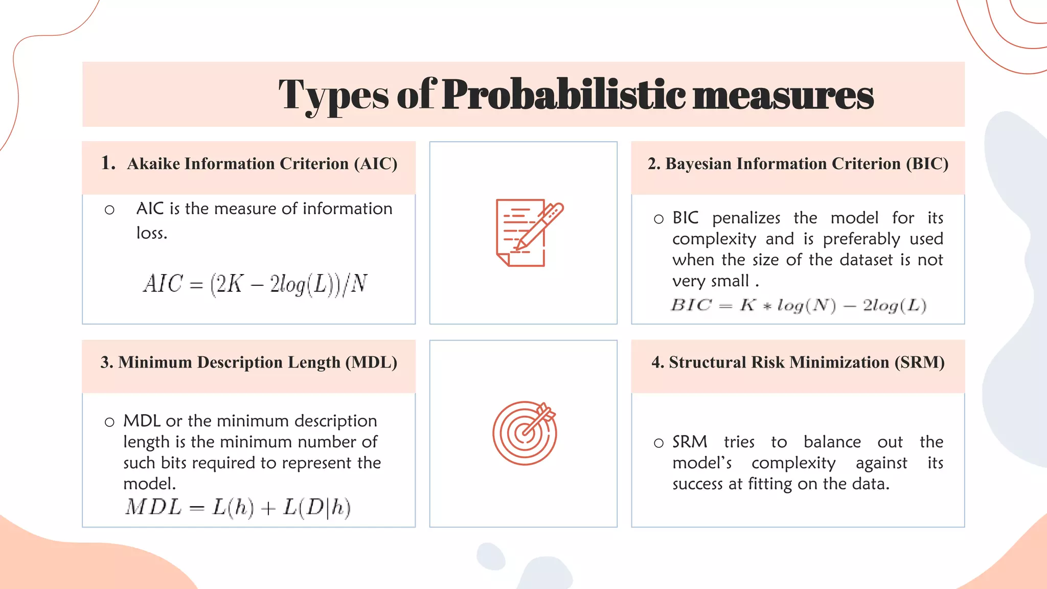 o SRM tries to balance out the
model’s complexity against its
success at fitting on the data.
o MDL or the minimum description
length is the minimum number of
such bits required to represent the
model.
o BIC penalizes the model for its
complexity and is preferably used
when the size of the dataset is not
very small .
o AIC is the measure of information
loss.
2. Bayesian Information Criterion (BIC)
1. Akaike Information Criterion (AIC)
4. Structural Risk Minimization (SRM)
3. Minimum Description Length (MDL)
Types of Probabilistic measures
 