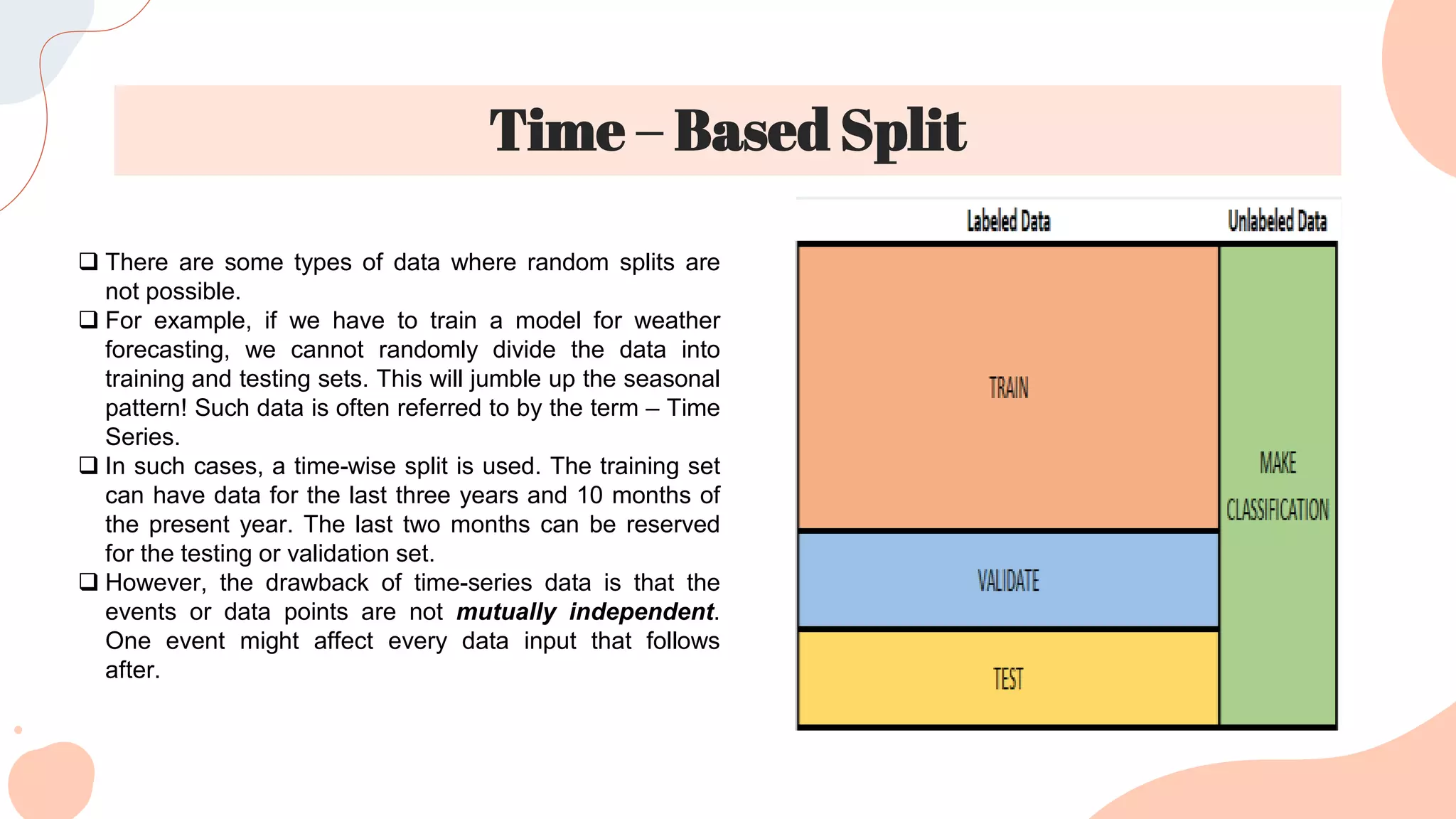 Time – Based Split
 There are some types of data where random splits are
not possible.
 For example, if we have to train a model for weather
forecasting, we cannot randomly divide the data into
training and testing sets. This will jumble up the seasonal
pattern! Such data is often referred to by the term – Time
Series.
 In such cases, a time-wise split is used. The training set
can have data for the last three years and 10 months of
the present year. The last two months can be reserved
for the testing or validation set.
 However, the drawback of time-series data is that the
events or data points are not mutually independent.
One event might affect every data input that follows
after.
 