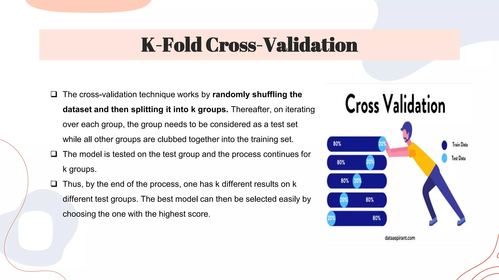 K-Fold Cross-Validation
 The cross-validation technique works by randomly shuffling the
dataset and then splitting it into k groups. Thereafter, on iterating
over each group, the group needs to be considered as a test set
while all other groups are clubbed together into the training set.
 The model is tested on the test group and the process continues for
k groups.
 Thus, by the end of the process, one has k different results on k
different test groups. The best model can then be selected easily by
choosing the one with the highest score.
 