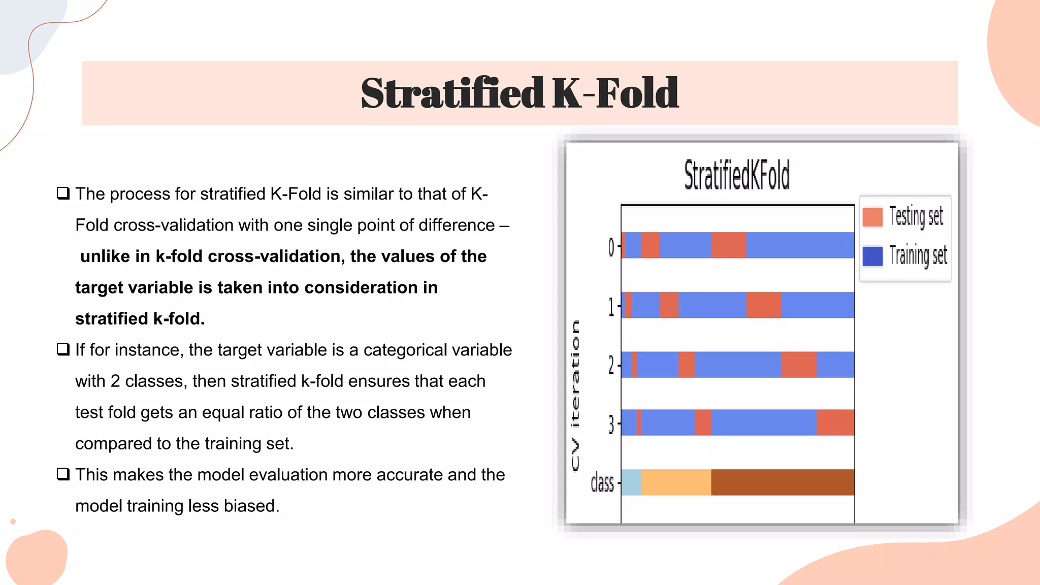 Stratified K-Fold
 The process for stratified K-Fold is similar to that of K-
Fold cross-validation with one single point of difference –
unlike in k-fold cross-validation, the values of the
target variable is taken into consideration in
stratified k-fold.
 If for instance, the target variable is a categorical variable
with 2 classes, then stratified k-fold ensures that each
test fold gets an equal ratio of the two classes when
compared to the training set.
 This makes the model evaluation more accurate and the
model training less biased.
 