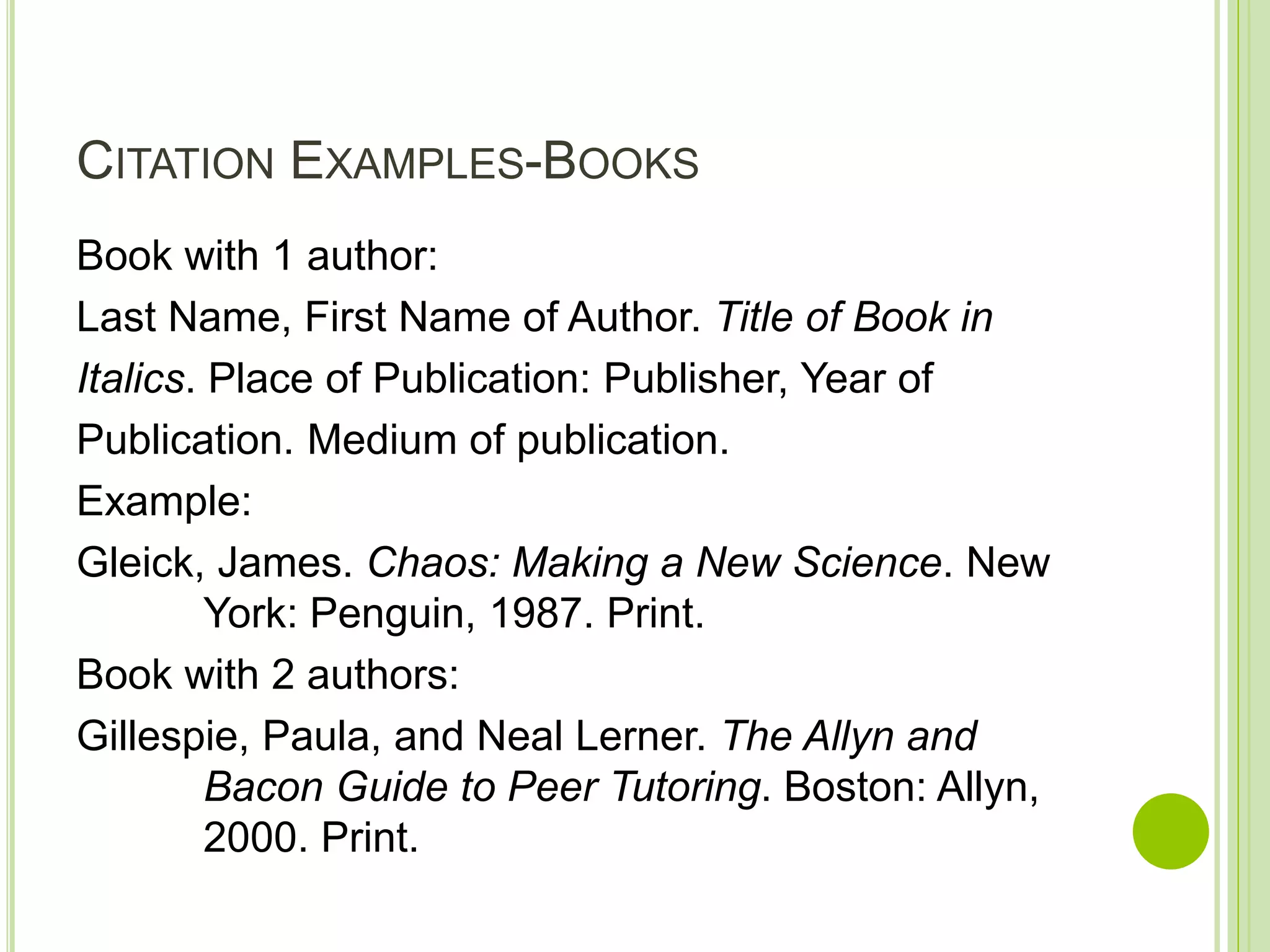 CITATION EXAMPLES-BOOKS
Book with 1 author:
Last Name, First Name of Author. Title of Book in
Italics. Place of Publication: Publisher, Year of
Publication. Medium of publication.
Example:
Gleick, James. Chaos: Making a New Science. New
York: Penguin, 1987. Print.
Book with 2 authors:
Gillespie, Paula, and Neal Lerner. The Allyn and
Bacon Guide to Peer Tutoring. Boston: Allyn,
2000. Print.
 