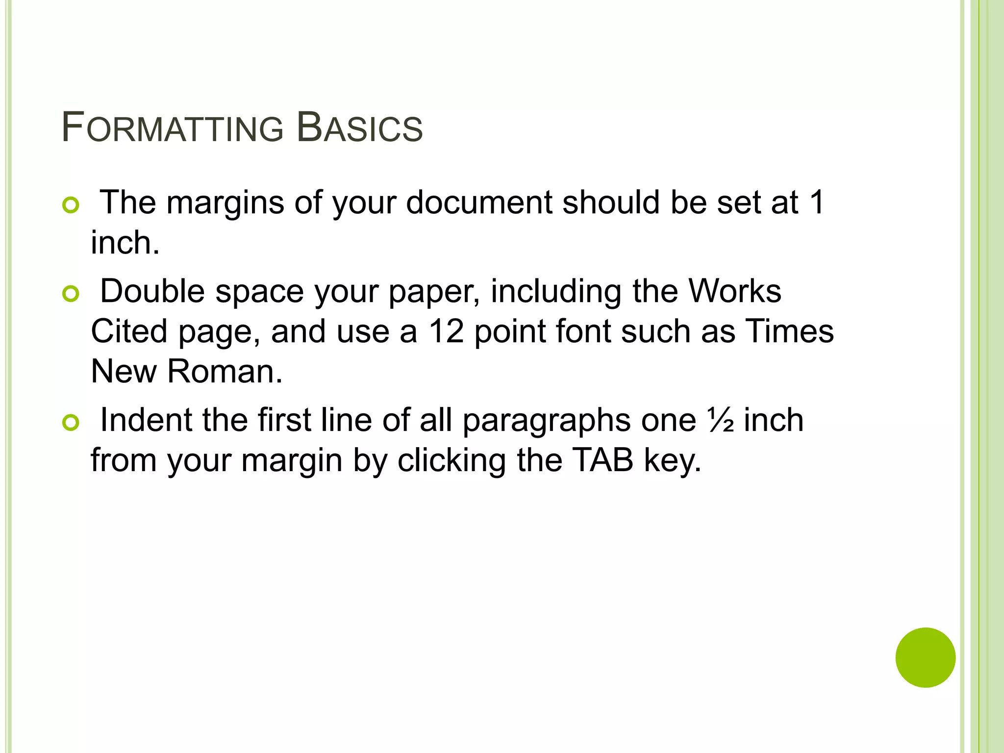FORMATTING BASICS
 The margins of your document should be set at 1
inch.
 Double space your paper, including the Works
Cited page, and use a 12 point font such as Times
New Roman.
 Indent the first line of all paragraphs one ½ inch
from your margin by clicking the TAB key.
 