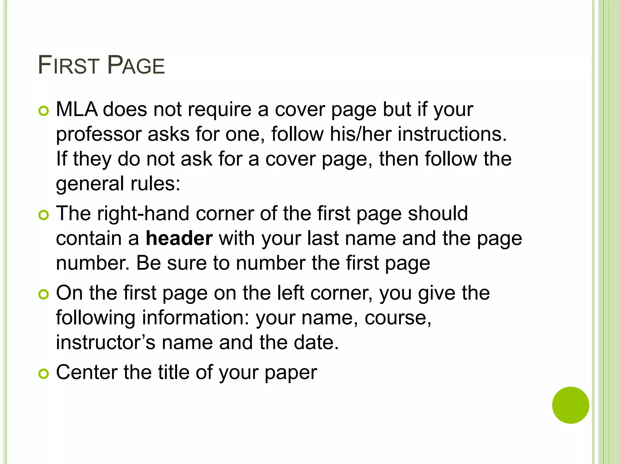 FIRST PAGE
 MLA does not require a cover page but if your
professor asks for one, follow his/her instructions.
If they do not ask for a cover page, then follow the
general rules:
 The right-hand corner of the first page should
contain a header with your last name and the page
number. Be sure to number the first page
 On the first page on the left corner, you give the
following information: your name, course,
instructor’s name and the date.
 Center the title of your paper
 