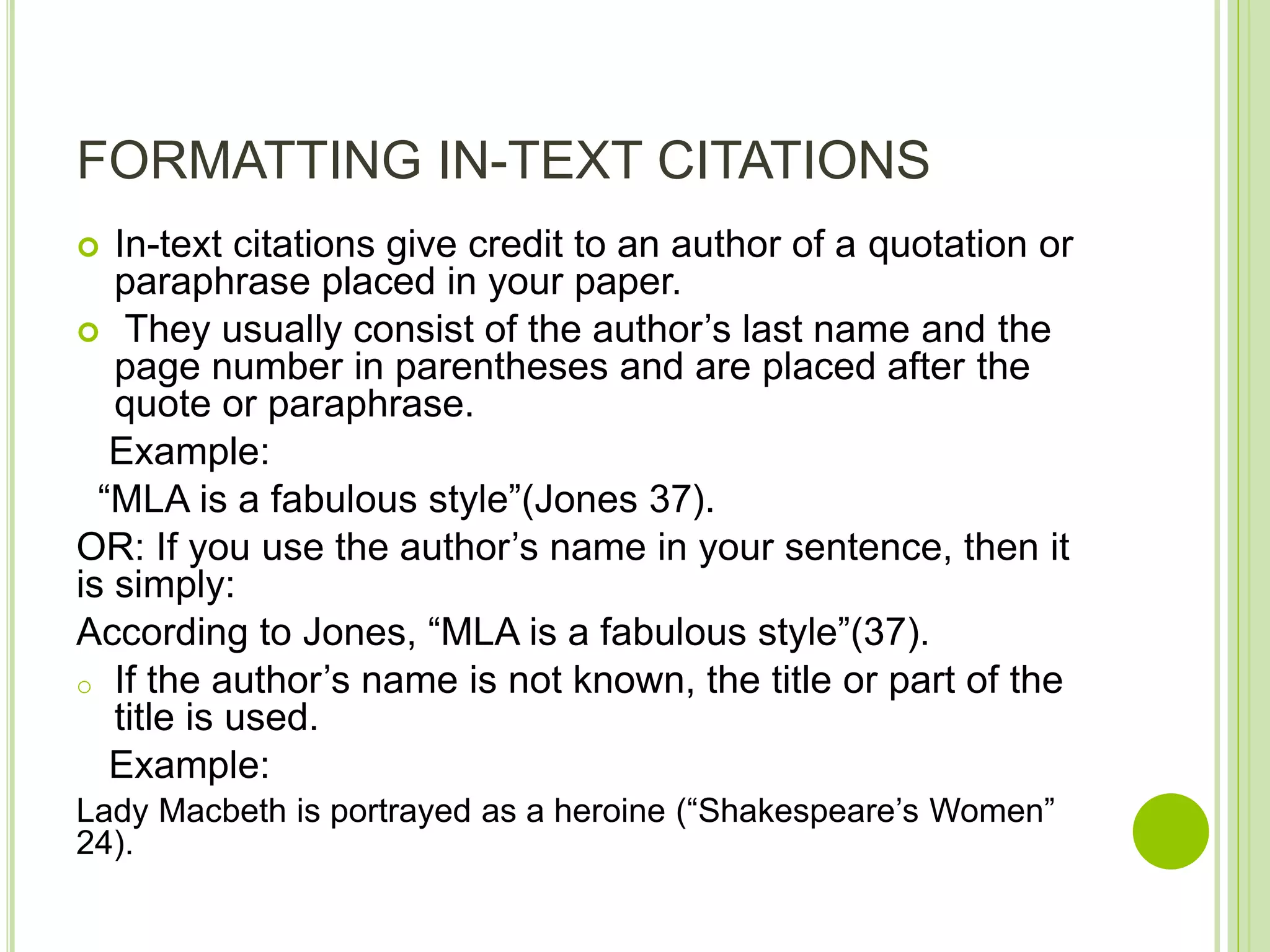 FORMATTING IN-TEXT CITATIONS
 In-text citations give credit to an author of a quotation or
paraphrase placed in your paper.
 They usually consist of the author’s last name and the
page number in parentheses and are placed after the
quote or paraphrase.
Example:
“MLA is a fabulous style”(Jones 37).
OR: If you use the author’s name in your sentence, then it
is simply:
According to Jones, “MLA is a fabulous style”(37).
o If the author’s name is not known, the title or part of the
title is used.
Example:
Lady Macbeth is portrayed as a heroine (“Shakespeare’s Women”
24).
 
