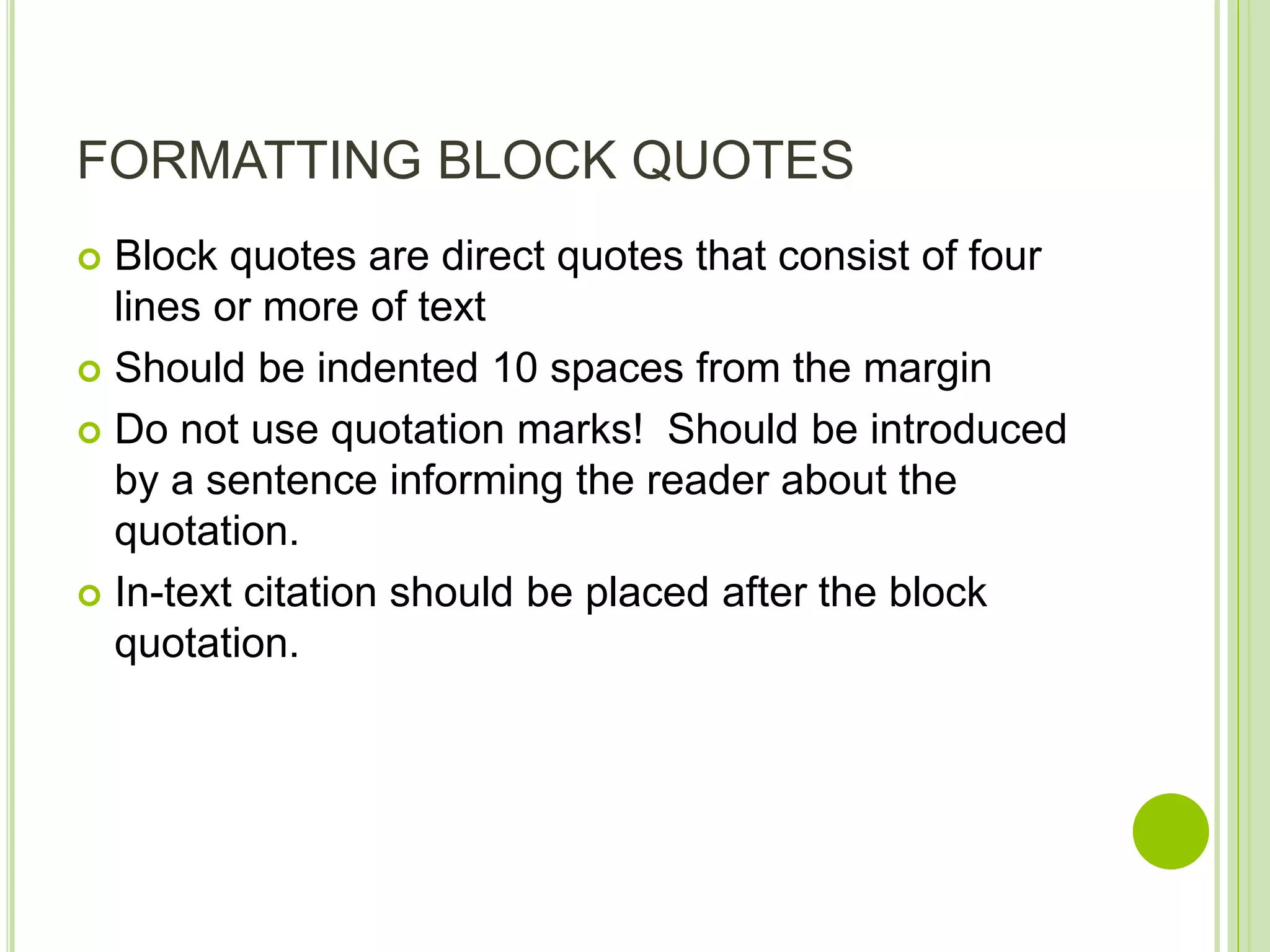 FORMATTING BLOCK QUOTES
 Block quotes are direct quotes that consist of four
lines or more of text
 Should be indented 10 spaces from the margin
 Do not use quotation marks! Should be introduced
by a sentence informing the reader about the
quotation.
 In-text citation should be placed after the block
quotation.
 