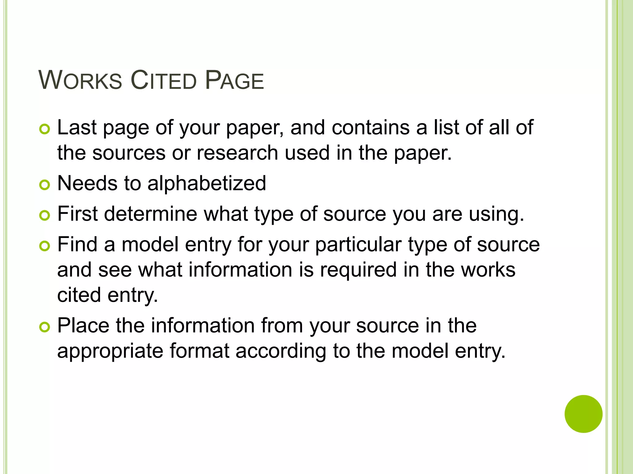 WORKS CITED PAGE
 Last page of your paper, and contains a list of all of
the sources or research used in the paper.
 Needs to alphabetized
 First determine what type of source you are using.
 Find a model entry for your particular type of source
and see what information is required in the works
cited entry.
 Place the information from your source in the
appropriate format according to the model entry.
 