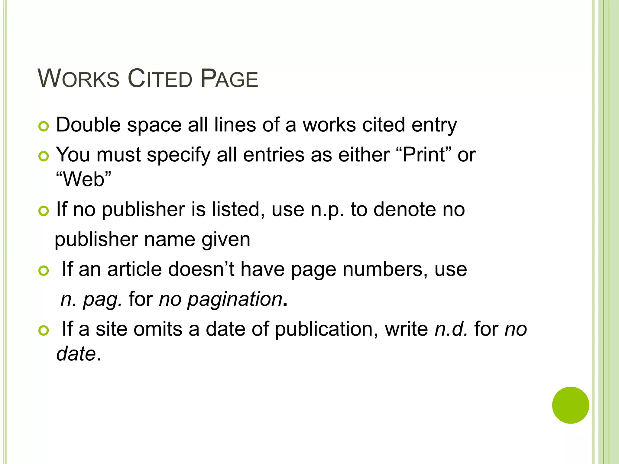 WORKS CITED PAGE
 Double space all lines of a works cited entry
 You must specify all entries as either “Print” or
“Web”
 If no publisher is listed, use n.p. to denote no
publisher name given
 If an article doesn’t have page numbers, use
n. pag. for no pagination.
 If a site omits a date of publication, write n.d. for no
date.
 