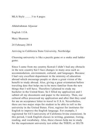 MLA Style ....... 3 to 4 pages
Abdulrahman Aljassar
English 113A
Mary Shannon
24 February 2014
Arriving to California State University, Northridge
Choosing university is like a puzzle game or a snake and ladder
game.
Since I came from my country Kuwait I didn’t had any obstacle
in the new country but I face changes in many area such as
accommodation, environment, cultural, and languages. Because
I had very excellent department in the ministry of education
abroad which encourage people or show a great vision of the
benefit to study abroad. Also, giving a great orientation before
traveling date that helps me to be more familiar from the new
things that I will have. Therefore I planned to study my
bachelor in the United State. So I filled my application and I
submit all my documents and paper to the ministry. Then, our
cultural office processed my application and after that they send
for me an acceptance letter to travel to U.S.A. Nevertheless,
there are two major steps for student to be able to roll to the
university in the United States. First, register for institutes for
English to improve the English language. For example, I
registered for UCI (university of California Irvine extension). In
this period, I took English classes in writing, grammar, listing,
reading, and vocabulary. Also, these classes help me to study
for the requirement university test either the TOEFL or IELTS
 