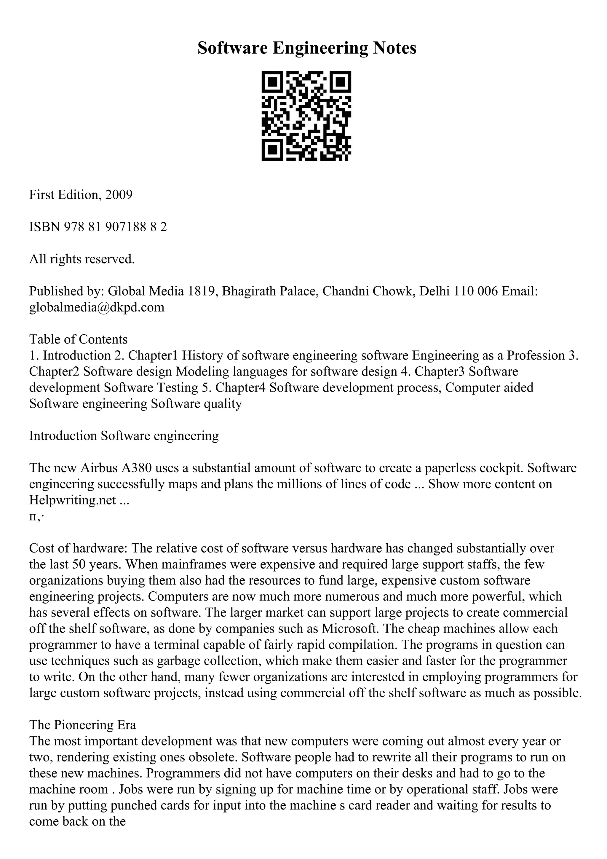 Software Engineering Notes
First Edition, 2009
ISBN 978 81 907188 8 2
All rights reserved.
Published by: Global Media 1819, Bhagirath Palace, Chandni Chowk, Delhi 110 006 Email:
globalmedia@dkpd.com
Table of Contents
1. Introduction 2. Chapter1 History of software engineering software Engineering as a Profession 3.
Chapter2 Software design Modeling languages for software design 4. Chapter3 Software
development Software Testing 5. Chapter4 Software development process, Computer aided
Software engineering Software quality
Introduction Software engineering
The new Airbus A380 uses a substantial amount of software to create a paperless cockpit. Software
engineering successfully maps and plans the millions of lines of code ... Show more content on
Helpwriting.net ...
п‚·
Cost of hardware: The relative cost of software versus hardware has changed substantially over
the last 50 years. When mainframes were expensive and required large support staffs, the few
organizations buying them also had the resources to fund large, expensive custom software
engineering projects. Computers are now much more numerous and much more powerful, which
has several effects on software. The larger market can support large projects to create commercial
off the shelf software, as done by companies such as Microsoft. The cheap machines allow each
programmer to have a terminal capable of fairly rapid compilation. The programs in question can
use techniques such as garbage collection, which make them easier and faster for the programmer
to write. On the other hand, many fewer organizations are interested in employing programmers for
large custom software projects, instead using commercial off the shelf software as much as possible.
The Pioneering Era
The most important development was that new computers were coming out almost every year or
two, rendering existing ones obsolete. Software people had to rewrite all their programs to run on
these new machines. Programmers did not have computers on their desks and had to go to the
machine room . Jobs were run by signing up for machine time or by operational staff. Jobs were
run by putting punched cards for input into the machine s card reader and waiting for results to
come back on the
 
