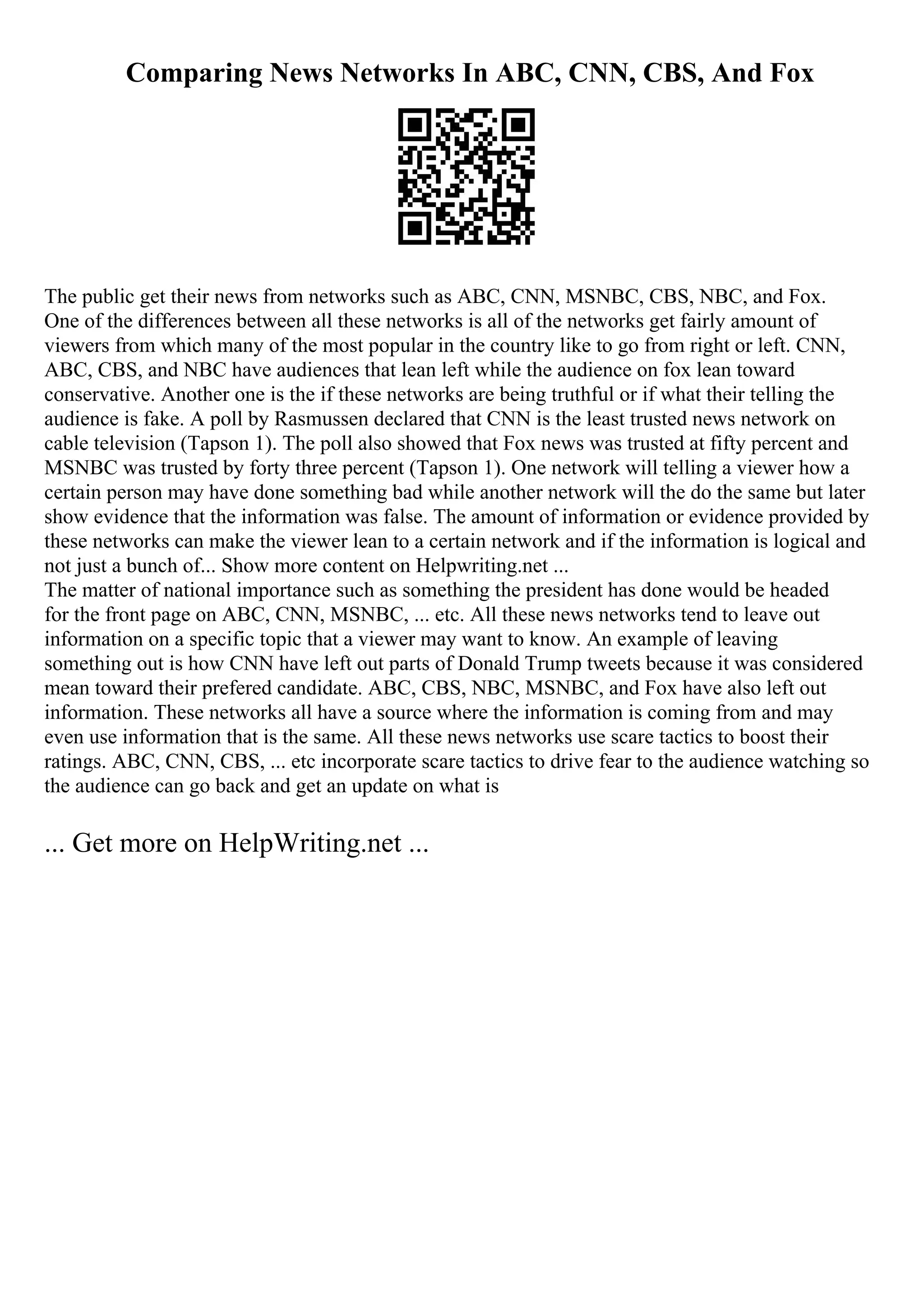 Comparing News Networks In ABC, CNN, CBS, And Fox
The public get their news from networks such as ABC, CNN, MSNBC, CBS, NBC, and Fox.
One of the differences between all these networks is all of the networks get fairly amount of
viewers from which many of the most popular in the country like to go from right or left. CNN,
ABC, CBS, and NBC have audiences that lean left while the audience on fox lean toward
conservative. Another one is the if these networks are being truthful or if what their telling the
audience is fake. A poll by Rasmussen declared that CNN is the least trusted news network on
cable television (Tapson 1). The poll also showed that Fox news was trusted at fifty percent and
MSNBC was trusted by forty three percent (Tapson 1). One network will telling a viewer how a
certain person may have done something bad while another network will the do the same but later
show evidence that the information was false. The amount of information or evidence provided by
these networks can make the viewer lean to a certain network and if the information is logical and
not just a bunch of... Show more content on Helpwriting.net ...
The matter of national importance such as something the president has done would be headed
for the front page on ABC, CNN, MSNBC, ... etc. All these news networks tend to leave out
information on a specific topic that a viewer may want to know. An example of leaving
something out is how CNN have left out parts of Donald Trump tweets because it was considered
mean toward their prefered candidate. ABC, CBS, NBC, MSNBC, and Fox have also left out
information. These networks all have a source where the information is coming from and may
even use information that is the same. All these news networks use scare tactics to boost their
ratings. ABC, CNN, CBS, ... etc incorporate scare tactics to drive fear to the audience watching so
the audience can go back and get an update on what is
... Get more on HelpWriting.net ...
 
