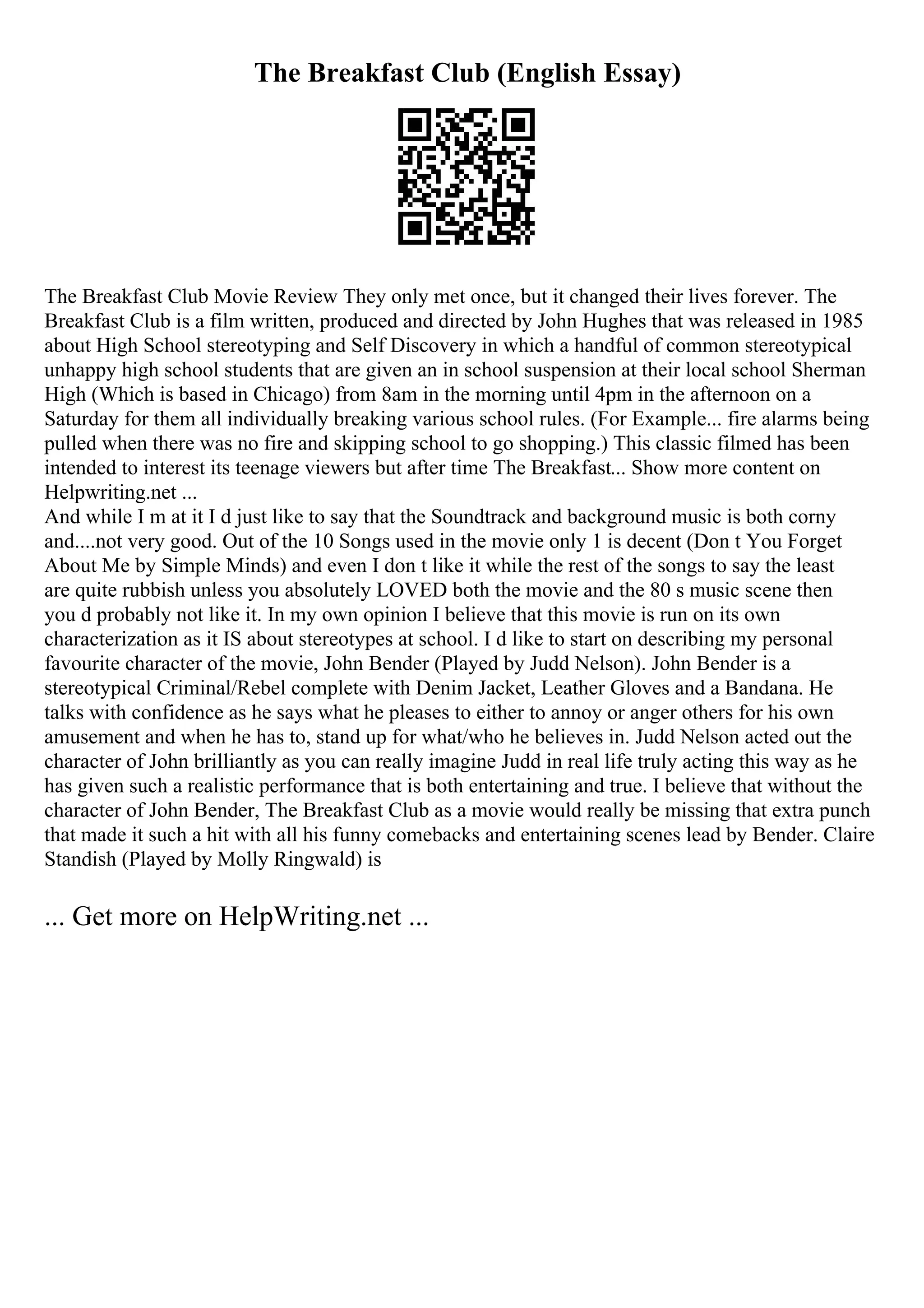 The Breakfast Club (English Essay)
The Breakfast Club Movie Review They only met once, but it changed their lives forever. The
Breakfast Club is a film written, produced and directed by John Hughes that was released in 1985
about High School stereotyping and Self Discovery in which a handful of common stereotypical
unhappy high school students that are given an in school suspension at their local school Sherman
High (Which is based in Chicago) from 8am in the morning until 4pm in the afternoon on a
Saturday for them all individually breaking various school rules. (For Example... fire alarms being
pulled when there was no fire and skipping school to go shopping.) This classic filmed has been
intended to interest its teenage viewers but after time The Breakfast... Show more content on
Helpwriting.net ...
And while I m at it I d just like to say that the Soundtrack and background music is both corny
and....not very good. Out of the 10 Songs used in the movie only 1 is decent (Don t You Forget
About Me by Simple Minds) and even I don t like it while the rest of the songs to say the least
are quite rubbish unless you absolutely LOVED both the movie and the 80 s music scene then
you d probably not like it. In my own opinion I believe that this movie is run on its own
characterization as it IS about stereotypes at school. I d like to start on describing my personal
favourite character of the movie, John Bender (Played by Judd Nelson). John Bender is a
stereotypical Criminal/Rebel complete with Denim Jacket, Leather Gloves and a Bandana. He
talks with confidence as he says what he pleases to either to annoy or anger others for his own
amusement and when he has to, stand up for what/who he believes in. Judd Nelson acted out the
character of John brilliantly as you can really imagine Judd in real life truly acting this way as he
has given such a realistic performance that is both entertaining and true. I believe that without the
character of John Bender, The Breakfast Club as a movie would really be missing that extra punch
that made it such a hit with all his funny comebacks and entertaining scenes lead by Bender. Claire
Standish (Played by Molly Ringwald) is
... Get more on HelpWriting.net ...
 