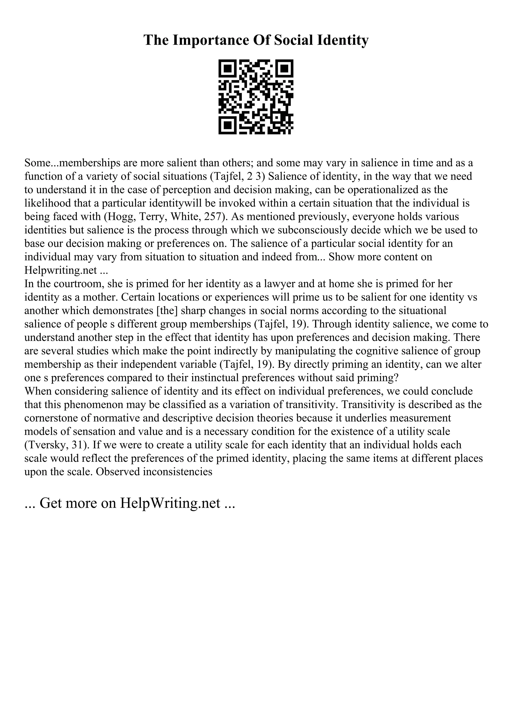 The Importance Of Social Identity
Some...memberships are more salient than others; and some may vary in salience in time and as a
function of a variety of social situations (Tajfel, 2 3) Salience of identity, in the way that we need
to understand it in the case of perception and decision making, can be operationalized as the
likelihood that a particular identitywill be invoked within a certain situation that the individual is
being faced with (Hogg, Terry, White, 257). As mentioned previously, everyone holds various
identities but salience is the process through which we subconsciously decide which we be used to
base our decision making or preferences on. The salience of a particular social identity for an
individual may vary from situation to situation and indeed from... Show more content on
Helpwriting.net ...
In the courtroom, she is primed for her identity as a lawyer and at home she is primed for her
identity as a mother. Certain locations or experiences will prime us to be salient for one identity vs
another which demonstrates [the] sharp changes in social norms according to the situational
salience of people s different group memberships (Tajfel, 19). Through identity salience, we come to
understand another step in the effect that identity has upon preferences and decision making. There
are several studies which make the point indirectly by manipulating the cognitive salience of group
membership as their independent variable (Tajfel, 19). By directly priming an identity, can we alter
one s preferences compared to their instinctual preferences without said priming?
When considering salience of identity and its effect on individual preferences, we could conclude
that this phenomenon may be classified as a variation of transitivity. Transitivity is described as the
cornerstone of normative and descriptive decision theories because it underlies measurement
models of sensation and value and is a necessary condition for the existence of a utility scale
(Tversky, 31). If we were to create a utility scale for each identity that an individual holds each
scale would reflect the preferences of the primed identity, placing the same items at different places
upon the scale. Observed inconsistencies
... Get more on HelpWriting.net ...
 