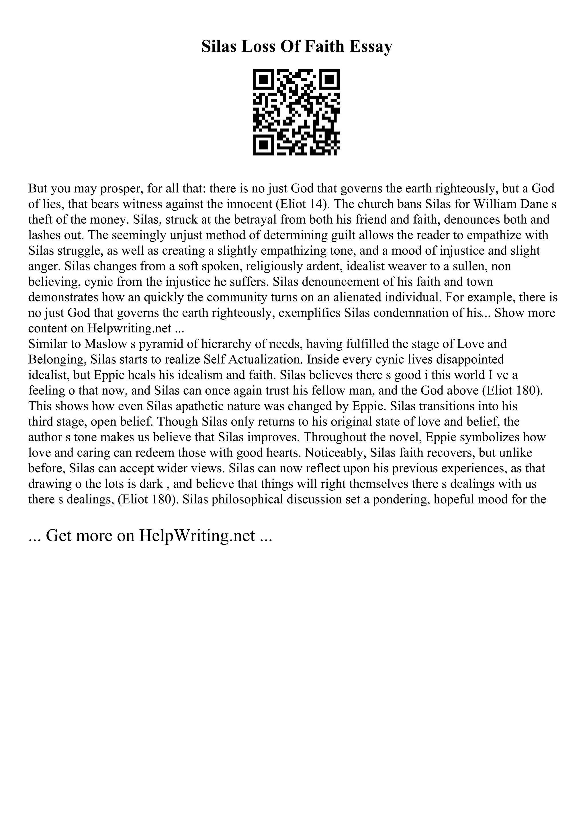 Silas Loss Of Faith Essay
But you may prosper, for all that: there is no just God that governs the earth righteously, but a God
of lies, that bears witness against the innocent (Eliot 14). The church bans Silas for William Dane s
theft of the money. Silas, struck at the betrayal from both his friend and faith, denounces both and
lashes out. The seemingly unjust method of determining guilt allows the reader to empathize with
Silas struggle, as well as creating a slightly empathizing tone, and a mood of injustice and slight
anger. Silas changes from a soft spoken, religiously ardent, idealist weaver to a sullen, non
believing, cynic from the injustice he suffers. Silas denouncement of his faith and town
demonstrates how an quickly the community turns on an alienated individual. For example, there is
no just God that governs the earth righteously, exemplifies Silas condemnation of his... Show more
content on Helpwriting.net ...
Similar to Maslow s pyramid of hierarchy of needs, having fulfilled the stage of Love and
Belonging, Silas starts to realize Self Actualization. Inside every cynic lives disappointed
idealist, but Eppie heals his idealism and faith. Silas believes there s good i this world I ve a
feeling o that now, and Silas can once again trust his fellow man, and the God above (Eliot 180).
This shows how even Silas apathetic nature was changed by Eppie. Silas transitions into his
third stage, open belief. Though Silas only returns to his original state of love and belief, the
author s tone makes us believe that Silas improves. Throughout the novel, Eppie symbolizes how
love and caring can redeem those with good hearts. Noticeably, Silas faith recovers, but unlike
before, Silas can accept wider views. Silas can now reflect upon his previous experiences, as that
drawing o the lots is dark , and believe that things will right themselves there s dealings with us
there s dealings, (Eliot 180). Silas philosophical discussion set a pondering, hopeful mood for the
... Get more on HelpWriting.net ...
 
