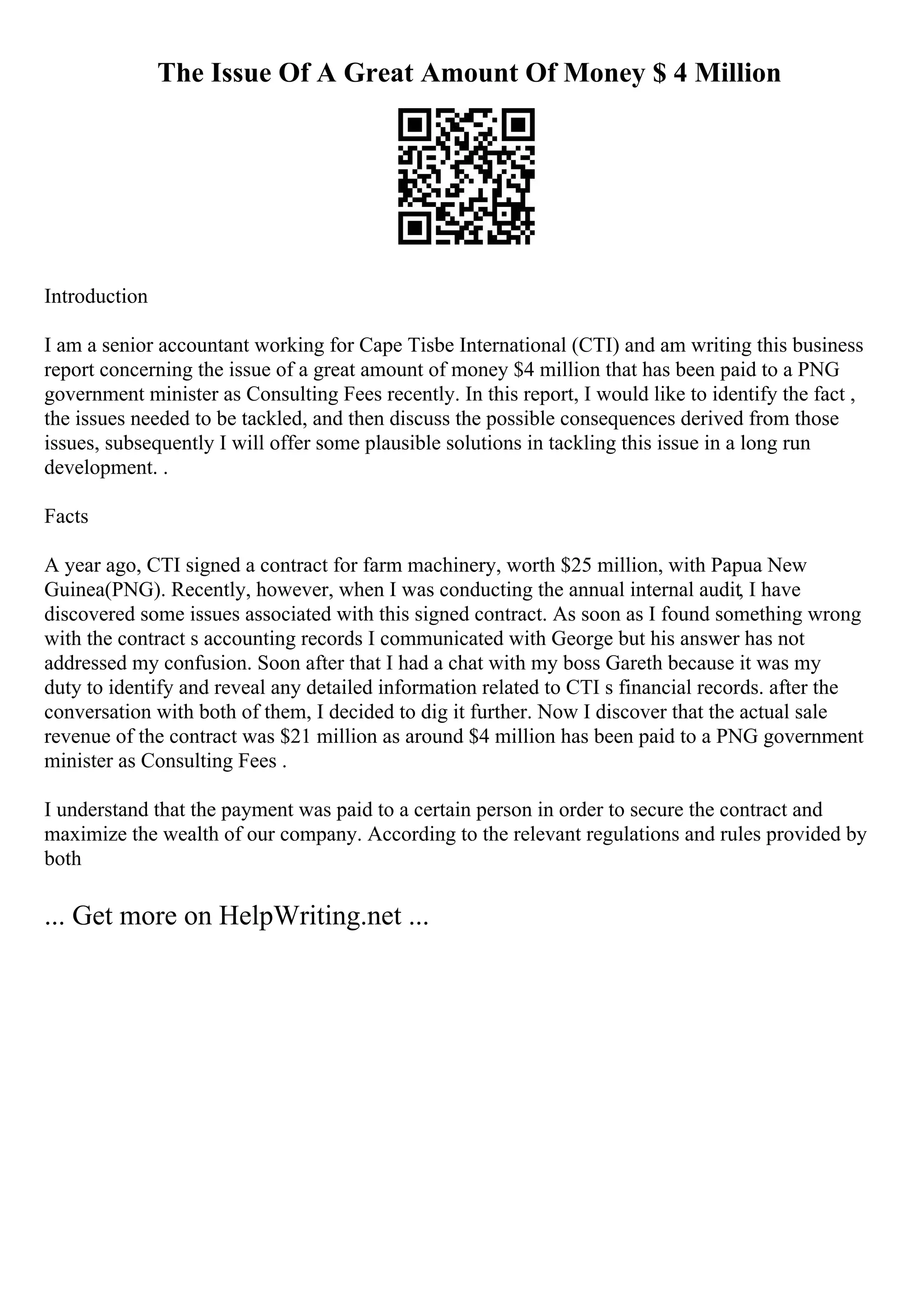 The Issue Of A Great Amount Of Money $ 4 Million
Introduction
I am a senior accountant working for Cape Tisbe International (CTI) and am writing this business
report concerning the issue of a great amount of money $4 million that has been paid to a PNG
government minister as Consulting Fees recently. In this report, I would like to identify the fact ,
the issues needed to be tackled, and then discuss the possible consequences derived from those
issues, subsequently I will offer some plausible solutions in tackling this issue in a long run
development. .
Facts
A year ago, CTI signed a contract for farm machinery, worth $25 million, with Papua New
Guinea(PNG). Recently, however, when I was conducting the annual internal audit, I have
discovered some issues associated with this signed contract. As soon as I found something wrong
with the contract s accounting records I communicated with George but his answer has not
addressed my confusion. Soon after that I had a chat with my boss Gareth because it was my
duty to identify and reveal any detailed information related to CTI s financial records. after the
conversation with both of them, I decided to dig it further. Now I discover that the actual sale
revenue of the contract was $21 million as around $4 million has been paid to a PNG government
minister as Consulting Fees .
I understand that the payment was paid to a certain person in order to secure the contract and
maximize the wealth of our company. According to the relevant regulations and rules provided by
both
... Get more on HelpWriting.net ...
 