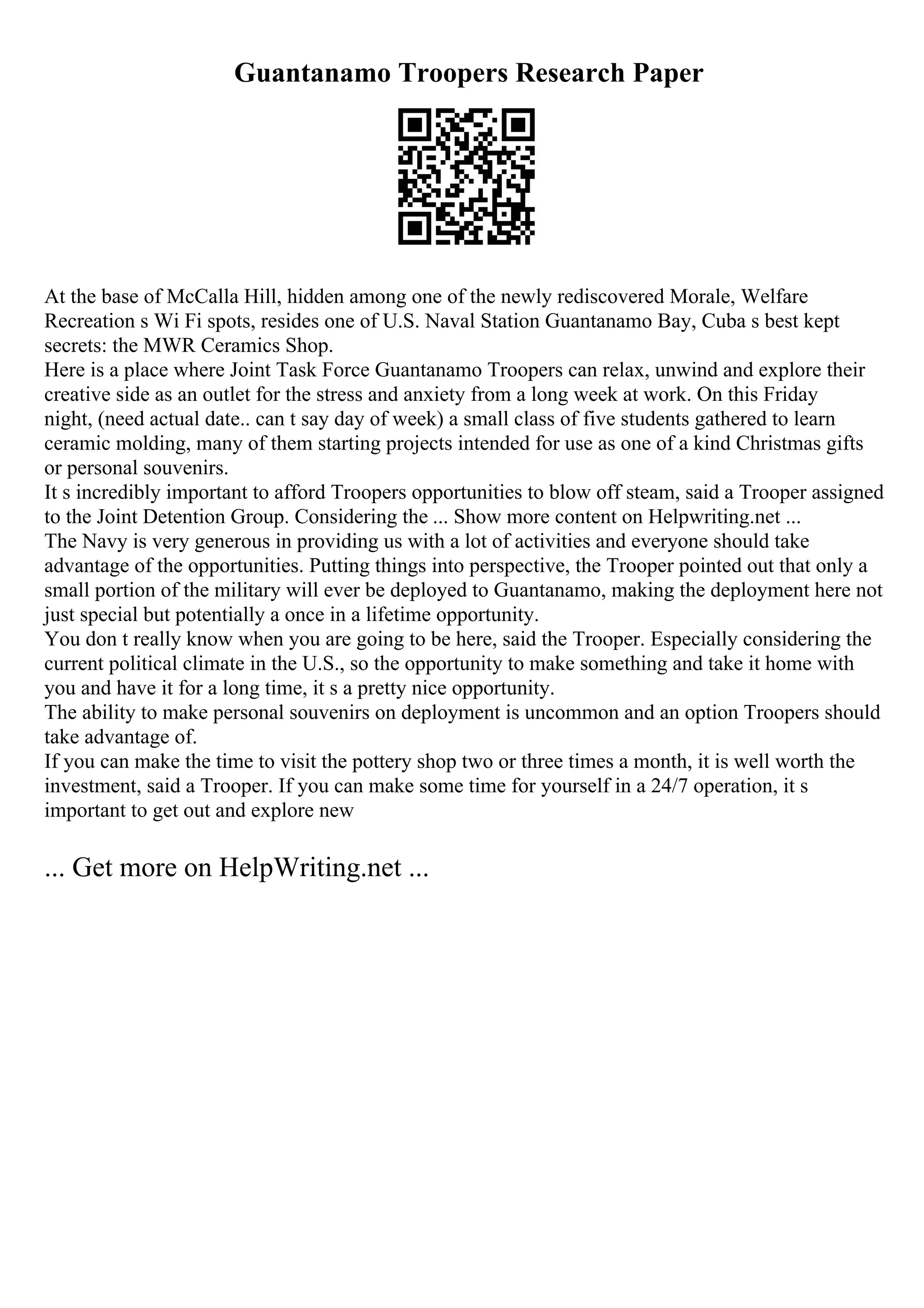 Guantanamo Troopers Research Paper
At the base of McCalla Hill, hidden among one of the newly rediscovered Morale, Welfare
Recreation s Wi Fi spots, resides one of U.S. Naval Station Guantanamo Bay, Cuba s best kept
secrets: the MWR Ceramics Shop.
Here is a place where Joint Task Force Guantanamo Troopers can relax, unwind and explore their
creative side as an outlet for the stress and anxiety from a long week at work. On this Friday
night, (need actual date.. can t say day of week) a small class of five students gathered to learn
ceramic molding, many of them starting projects intended for use as one of a kind Christmas gifts
or personal souvenirs.
It s incredibly important to afford Troopers opportunities to blow off steam, said a Trooper assigned
to the Joint Detention Group. Considering the ... Show more content on Helpwriting.net ...
The Navy is very generous in providing us with a lot of activities and everyone should take
advantage of the opportunities. Putting things into perspective, the Trooper pointed out that only a
small portion of the military will ever be deployed to Guantanamo, making the deployment here not
just special but potentially a once in a lifetime opportunity.
You don t really know when you are going to be here, said the Trooper. Especially considering the
current political climate in the U.S., so the opportunity to make something and take it home with
you and have it for a long time, it s a pretty nice opportunity.
The ability to make personal souvenirs on deployment is uncommon and an option Troopers should
take advantage of.
If you can make the time to visit the pottery shop two or three times a month, it is well worth the
investment, said a Trooper. If you can make some time for yourself in a 24/7 operation, it s
important to get out and explore new
... Get more on HelpWriting.net ...
 