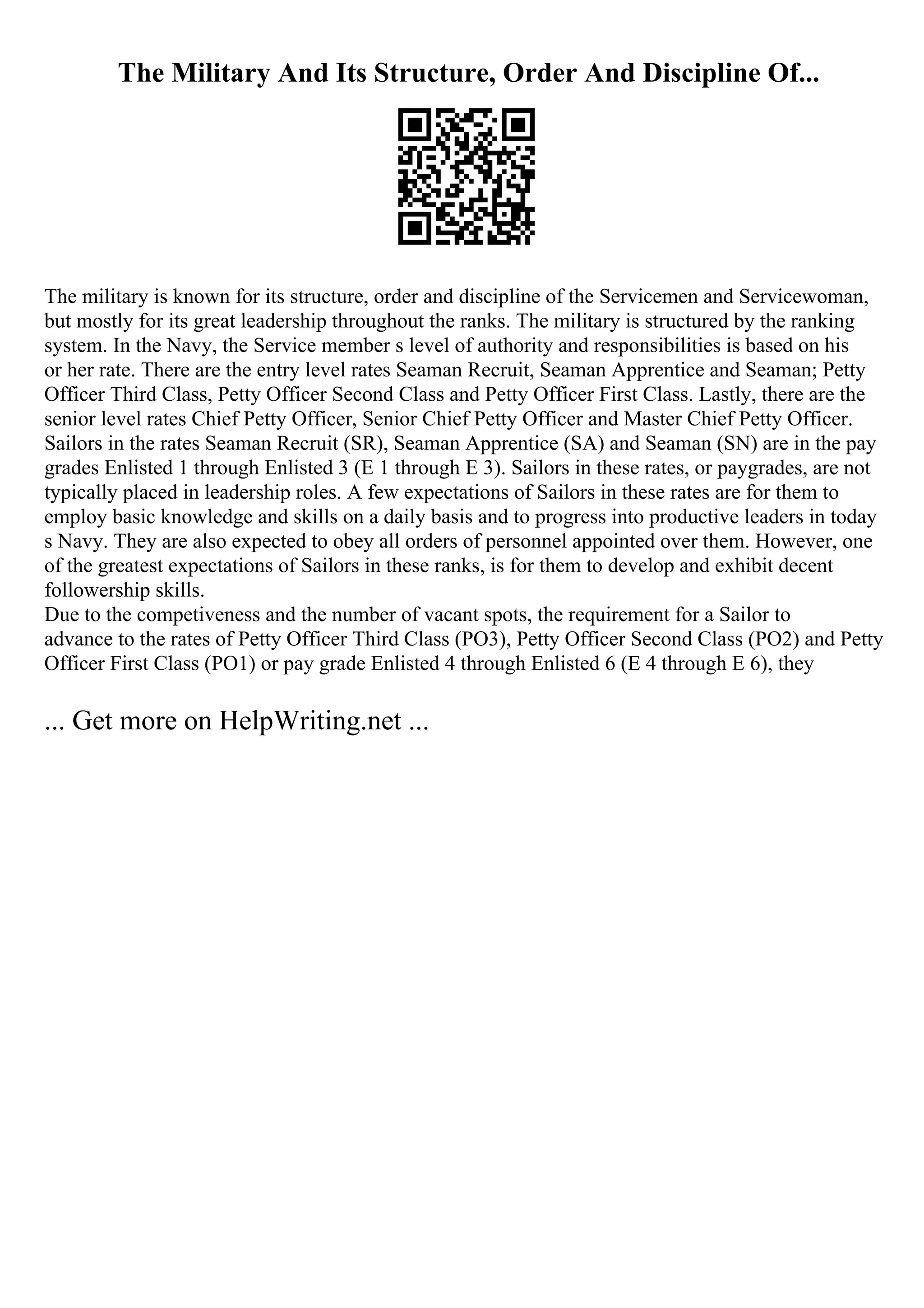 The Military And Its Structure, Order And Discipline Of...
The military is known for its structure, order and discipline of the Servicemen and Servicewoman,
but mostly for its great leadership throughout the ranks. The military is structured by the ranking
system. In the Navy, the Service member s level of authority and responsibilities is based on his
or her rate. There are the entry level rates Seaman Recruit, Seaman Apprentice and Seaman; Petty
Officer Third Class, Petty Officer Second Class and Petty Officer First Class. Lastly, there are the
senior level rates Chief Petty Officer, Senior Chief Petty Officer and Master Chief Petty Officer.
Sailors in the rates Seaman Recruit (SR), Seaman Apprentice (SA) and Seaman (SN) are in the pay
grades Enlisted 1 through Enlisted 3 (E 1 through E 3). Sailors in these rates, or paygrades, are not
typically placed in leadership roles. A few expectations of Sailors in these rates are for them to
employ basic knowledge and skills on a daily basis and to progress into productive leaders in today
s Navy. They are also expected to obey all orders of personnel appointed over them. However, one
of the greatest expectations of Sailors in these ranks, is for them to develop and exhibit decent
followership skills.
Due to the competiveness and the number of vacant spots, the requirement for a Sailor to
advance to the rates of Petty Officer Third Class (PO3), Petty Officer Second Class (PO2) and Petty
Officer First Class (PO1) or pay grade Enlisted 4 through Enlisted 6 (E 4 through E 6), they
... Get more on HelpWriting.net ...
 