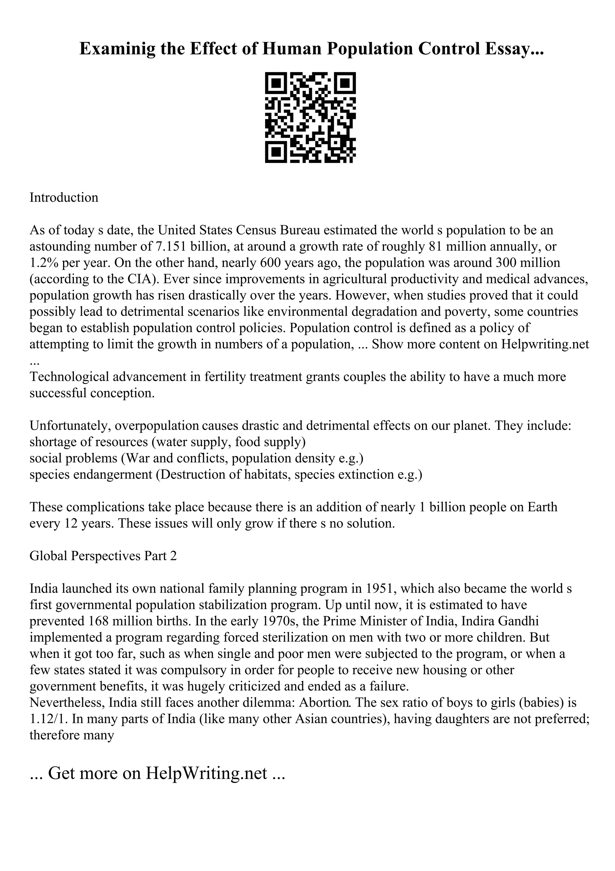 Examinig the Effect of Human Population Control Essay...
Introduction
As of today s date, the United States Census Bureau estimated the world s population to be an
astounding number of 7.151 billion, at around a growth rate of roughly 81 million annually, or
1.2% per year. On the other hand, nearly 600 years ago, the population was around 300 million
(according to the CIA). Ever since improvements in agricultural productivity and medical advances,
population growth has risen drastically over the years. However, when studies proved that it could
possibly lead to detrimental scenarios like environmental degradation and poverty, some countries
began to establish population control policies. Population control is defined as a policy of
attempting to limit the growth in numbers of a population, ... Show more content on Helpwriting.net
...
Technological advancement in fertility treatment grants couples the ability to have a much more
successful conception.
Unfortunately, overpopulation causes drastic and detrimental effects on our planet. They include:
shortage of resources (water supply, food supply)
social problems (War and conflicts, population density e.g.)
species endangerment (Destruction of habitats, species extinction e.g.)
These complications take place because there is an addition of nearly 1 billion people on Earth
every 12 years. These issues will only grow if there s no solution.
Global Perspectives Part 2
India launched its own national family planning program in 1951, which also became the world s
first governmental population stabilization program. Up until now, it is estimated to have
prevented 168 million births. In the early 1970s, the Prime Minister of India, Indira Gandhi
implemented a program regarding forced sterilization on men with two or more children. But
when it got too far, such as when single and poor men were subjected to the program, or when a
few states stated it was compulsory in order for people to receive new housing or other
government benefits, it was hugely criticized and ended as a failure.
Nevertheless, India still faces another dilemma: Abortion. The sex ratio of boys to girls (babies) is
1.12/1. In many parts of India (like many other Asian countries), having daughters are not preferred;
therefore many
... Get more on HelpWriting.net ...
 