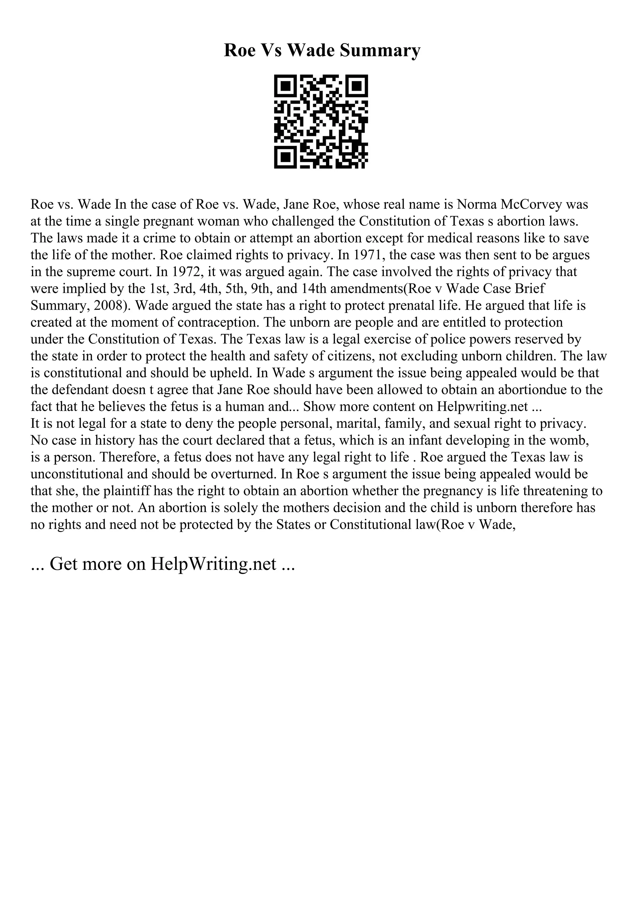 Roe Vs Wade Summary
Roe vs. Wade In the case of Roe vs. Wade, Jane Roe, whose real name is Norma McCorvey was
at the time a single pregnant woman who challenged the Constitution of Texas s abortion laws.
The laws made it a crime to obtain or attempt an abortion except for medical reasons like to save
the life of the mother. Roe claimed rights to privacy. In 1971, the case was then sent to be argues
in the supreme court. In 1972, it was argued again. The case involved the rights of privacy that
were implied by the 1st, 3rd, 4th, 5th, 9th, and 14th amendments(Roe v Wade Case Brief
Summary, 2008). Wade argued the state has a right to protect prenatal life. He argued that life is
created at the moment of contraception. The unborn are people and are entitled to protection
under the Constitution of Texas. The Texas law is a legal exercise of police powers reserved by
the state in order to protect the health and safety of citizens, not excluding unborn children. The law
is constitutional and should be upheld. In Wade s argument the issue being appealed would be that
the defendant doesn t agree that Jane Roe should have been allowed to obtain an abortiondue to the
fact that he believes the fetus is a human and... Show more content on Helpwriting.net ...
It is not legal for a state to deny the people personal, marital, family, and sexual right to privacy.
No case in history has the court declared that a fetus, which is an infant developing in the womb,
is a person. Therefore, a fetus does not have any legal right to life . Roe argued the Texas law is
unconstitutional and should be overturned. In Roe s argument the issue being appealed would be
that she, the plaintiff has the right to obtain an abortion whether the pregnancy is life threatening to
the mother or not. An abortion is solely the mothers decision and the child is unborn therefore has
no rights and need not be protected by the States or Constitutional law(Roe v Wade,
... Get more on HelpWriting.net ...
 
