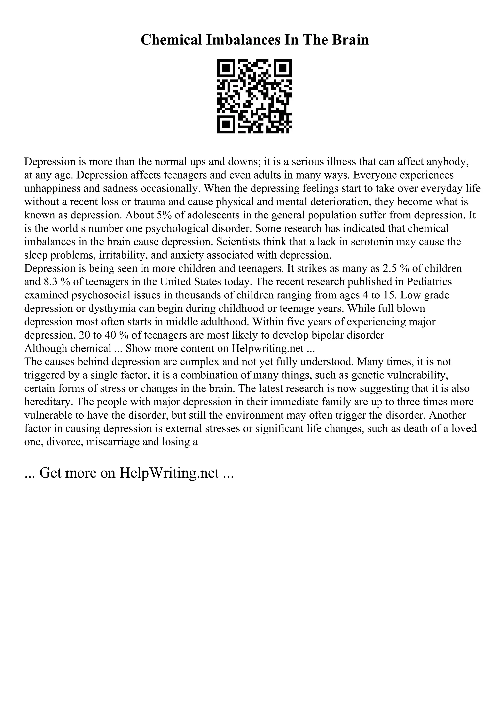 Chemical Imbalances In The Brain
Depression is more than the normal ups and downs; it is a serious illness that can affect anybody,
at any age. Depression affects teenagers and even adults in many ways. Everyone experiences
unhappiness and sadness occasionally. When the depressing feelings start to take over everyday life
without a recent loss or trauma and cause physical and mental deterioration, they become what is
known as depression. About 5% of adolescents in the general population suffer from depression. It
is the world s number one psychological disorder. Some research has indicated that chemical
imbalances in the brain cause depression. Scientists think that a lack in serotonin may cause the
sleep problems, irritability, and anxiety associated with depression.
Depression is being seen in more children and teenagers. It strikes as many as 2.5 % of children
and 8.3 % of teenagers in the United States today. The recent research published in Pediatrics
examined psychosocial issues in thousands of children ranging from ages 4 to 15. Low grade
depression or dysthymia can begin during childhood or teenage years. While full blown
depression most often starts in middle adulthood. Within five years of experiencing major
depression, 20 to 40 % of teenagers are most likely to develop bipolar disorder
Although chemical ... Show more content on Helpwriting.net ...
The causes behind depression are complex and not yet fully understood. Many times, it is not
triggered by a single factor, it is a combination of many things, such as genetic vulnerability,
certain forms of stress or changes in the brain. The latest research is now suggesting that it is also
hereditary. The people with major depression in their immediate family are up to three times more
vulnerable to have the disorder, but still the environment may often trigger the disorder. Another
factor in causing depression is external stresses or significant life changes, such as death of a loved
one, divorce, miscarriage and losing a
... Get more on HelpWriting.net ...
 