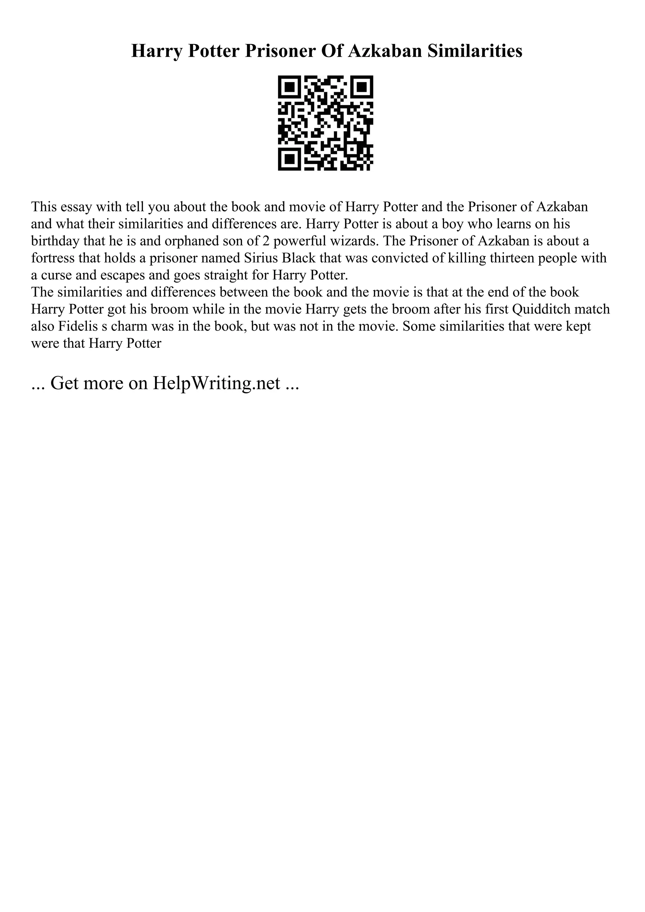 Harry Potter Prisoner Of Azkaban Similarities
This essay with tell you about the book and movie of Harry Potter and the Prisoner of Azkaban
and what their similarities and differences are. Harry Potter is about a boy who learns on his
birthday that he is and orphaned son of 2 powerful wizards. The Prisoner of Azkaban is about a
fortress that holds a prisoner named Sirius Black that was convicted of killing thirteen people with
a curse and escapes and goes straight for Harry Potter.
The similarities and differences between the book and the movie is that at the end of the book
Harry Potter got his broom while in the movie Harry gets the broom after his first Quidditch match
also Fidelis s charm was in the book, but was not in the movie. Some similarities that were kept
were that Harry Potter
... Get more on HelpWriting.net ...
 
