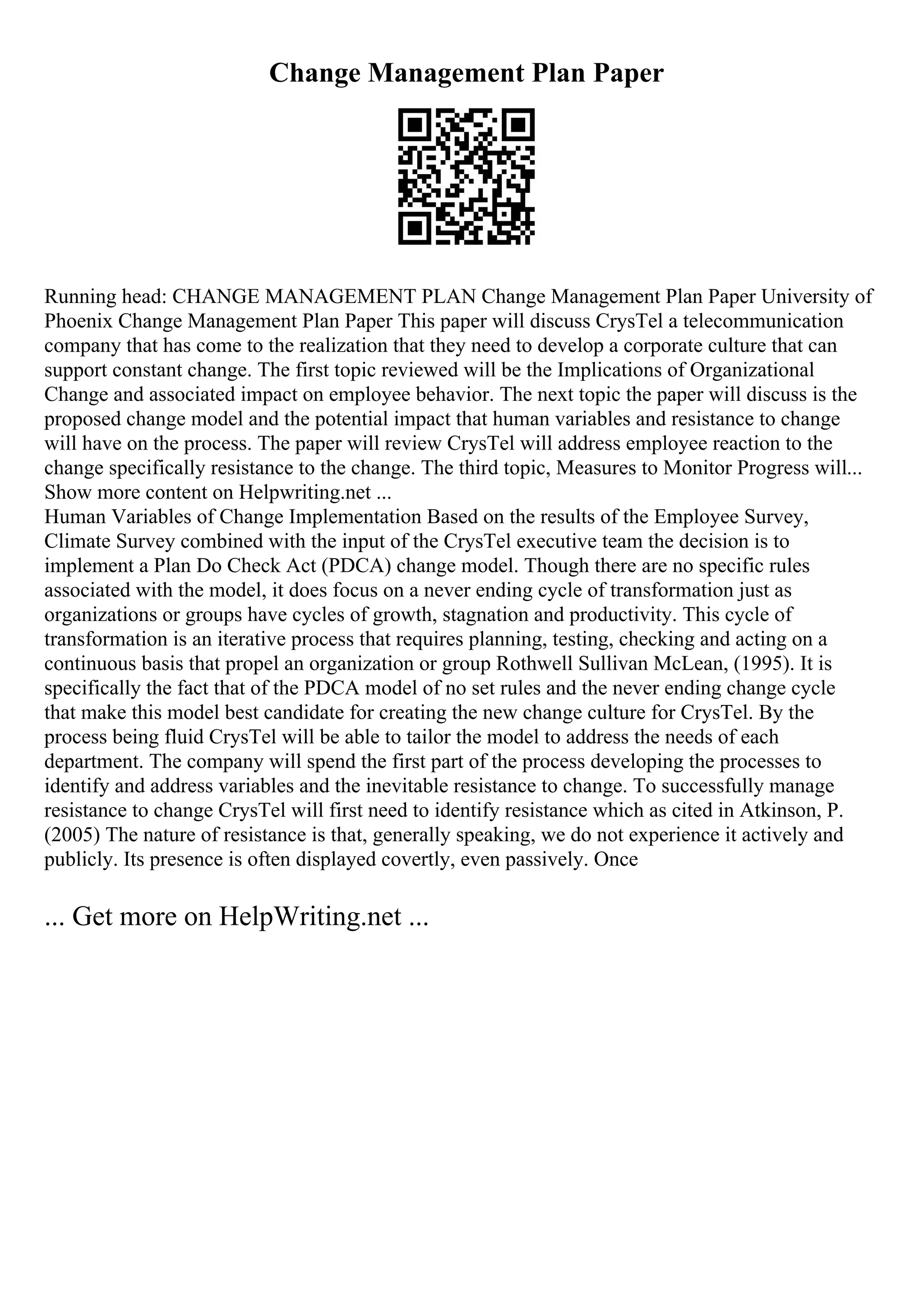 Change Management Plan Paper
Running head: CHANGE MANAGEMENT PLAN Change Management Plan Paper University of
Phoenix Change Management Plan Paper This paper will discuss CrysTel a telecommunication
company that has come to the realization that they need to develop a corporate culture that can
support constant change. The first topic reviewed will be the Implications of Organizational
Change and associated impact on employee behavior. The next topic the paper will discuss is the
proposed change model and the potential impact that human variables and resistance to change
will have on the process. The paper will review CrysTel will address employee reaction to the
change specifically resistance to the change. The third topic, Measures to Monitor Progress will...
Show more content on Helpwriting.net ...
Human Variables of Change Implementation Based on the results of the Employee Survey,
Climate Survey combined with the input of the CrysTel executive team the decision is to
implement a Plan Do Check Act (PDCA) change model. Though there are no specific rules
associated with the model, it does focus on a never ending cycle of transformation just as
organizations or groups have cycles of growth, stagnation and productivity. This cycle of
transformation is an iterative process that requires planning, testing, checking and acting on a
continuous basis that propel an organization or group Rothwell Sullivan McLean, (1995). It is
specifically the fact that of the PDCA model of no set rules and the never ending change cycle
that make this model best candidate for creating the new change culture for CrysTel. By the
process being fluid CrysTel will be able to tailor the model to address the needs of each
department. The company will spend the first part of the process developing the processes to
identify and address variables and the inevitable resistance to change. To successfully manage
resistance to change CrysTel will first need to identify resistance which as cited in Atkinson, P.
(2005) The nature of resistance is that, generally speaking, we do not experience it actively and
publicly. Its presence is often displayed covertly, even passively. Once
... Get more on HelpWriting.net ...
 