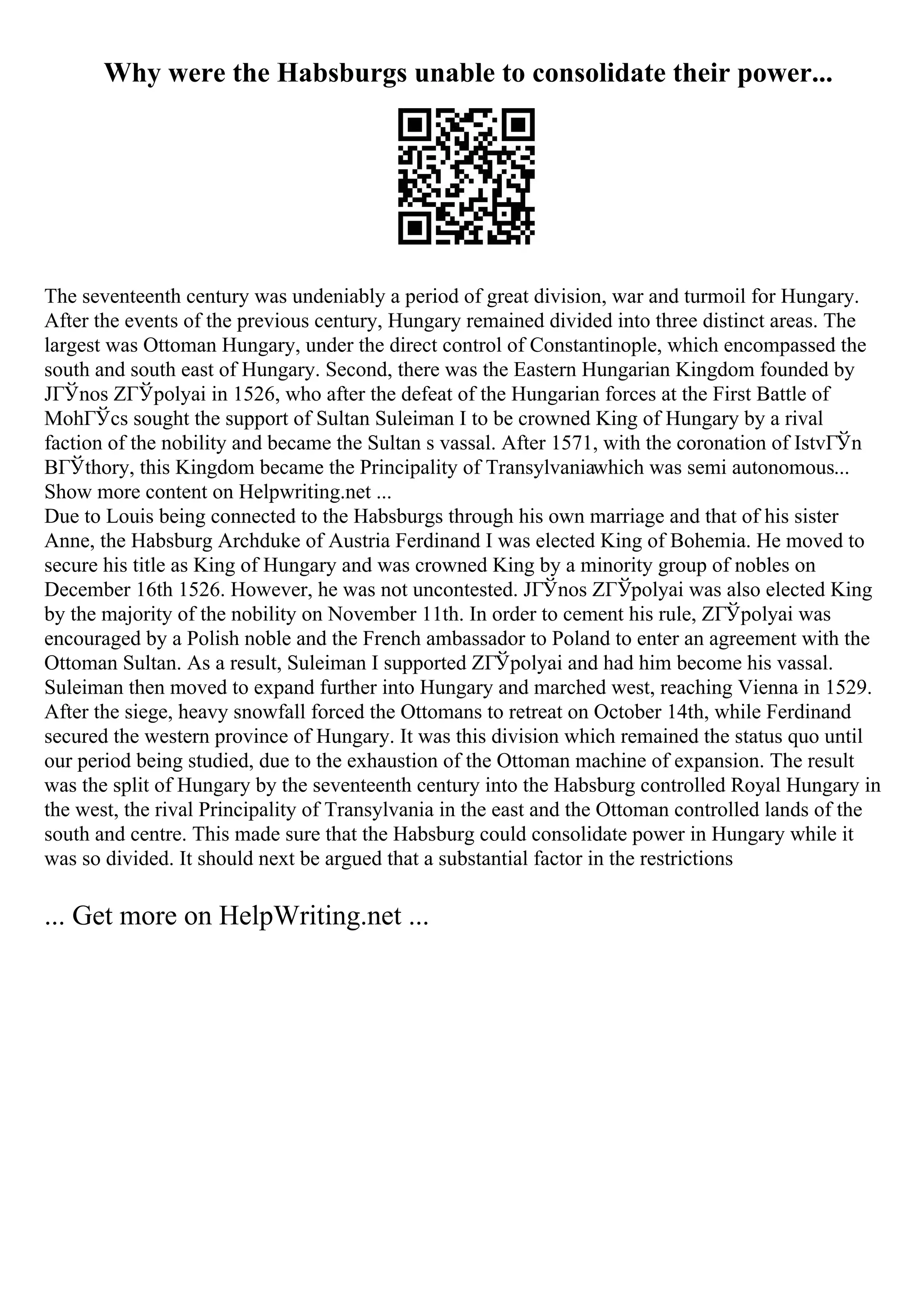 Why were the Habsburgs unable to consolidate their power...
The seventeenth century was undeniably a period of great division, war and turmoil for Hungary.
After the events of the previous century, Hungary remained divided into three distinct areas. The
largest was Ottoman Hungary, under the direct control of Constantinople, which encompassed the
south and south east of Hungary. Second, there was the Eastern Hungarian Kingdom founded by
JГЎnos ZГЎpolyai in 1526, who after the defeat of the Hungarian forces at the First Battle of
MohГЎcs sought the support of Sultan Suleiman I to be crowned King of Hungary by a rival
faction of the nobility and became the Sultan s vassal. After 1571, with the coronation of IstvГЎn
BГЎthory, this Kingdom became the Principality of Transylvaniawhich was semi autonomous...
Show more content on Helpwriting.net ...
Due to Louis being connected to the Habsburgs through his own marriage and that of his sister
Anne, the Habsburg Archduke of Austria Ferdinand I was elected King of Bohemia. He moved to
secure his title as King of Hungary and was crowned King by a minority group of nobles on
December 16th 1526. However, he was not uncontested. JГЎnos ZГЎpolyai was also elected King
by the majority of the nobility on November 11th. In order to cement his rule, ZГЎpolyai was
encouraged by a Polish noble and the French ambassador to Poland to enter an agreement with the
Ottoman Sultan. As a result, Suleiman I supported ZГЎpolyai and had him become his vassal.
Suleiman then moved to expand further into Hungary and marched west, reaching Vienna in 1529.
After the siege, heavy snowfall forced the Ottomans to retreat on October 14th, while Ferdinand
secured the western province of Hungary. It was this division which remained the status quo until
our period being studied, due to the exhaustion of the Ottoman machine of expansion. The result
was the split of Hungary by the seventeenth century into the Habsburg controlled Royal Hungary in
the west, the rival Principality of Transylvania in the east and the Ottoman controlled lands of the
south and centre. This made sure that the Habsburg could consolidate power in Hungary while it
was so divided. It should next be argued that a substantial factor in the restrictions
... Get more on HelpWriting.net ...
 
