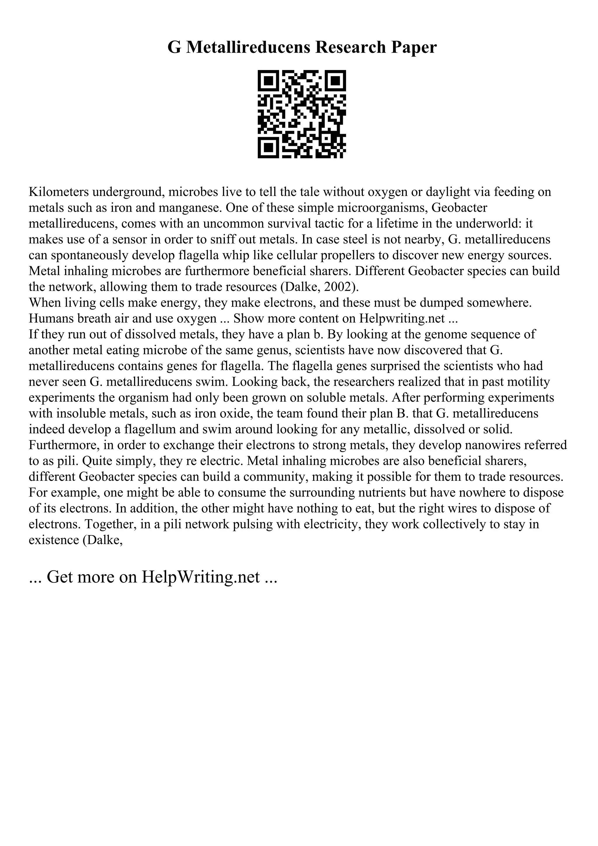 G Metallireducens Research Paper
Kilometers underground, microbes live to tell the tale without oxygen or daylight via feeding on
metals such as iron and manganese. One of these simple microorganisms, Geobacter
metallireducens, comes with an uncommon survival tactic for a lifetime in the underworld: it
makes use of a sensor in order to sniff out metals. In case steel is not nearby, G. metallireducens
can spontaneously develop flagella whip like cellular propellers to discover new energy sources.
Metal inhaling microbes are furthermore beneficial sharers. Different Geobacter species can build
the network, allowing them to trade resources (Dalke, 2002).
When living cells make energy, they make electrons, and these must be dumped somewhere.
Humans breath air and use oxygen ... Show more content on Helpwriting.net ...
If they run out of dissolved metals, they have a plan b. By looking at the genome sequence of
another metal eating microbe of the same genus, scientists have now discovered that G.
metallireducens contains genes for flagella. The flagella genes surprised the scientists who had
never seen G. metallireducens swim. Looking back, the researchers realized that in past motility
experiments the organism had only been grown on soluble metals. After performing experiments
with insoluble metals, such as iron oxide, the team found their plan B. that G. metallireducens
indeed develop a flagellum and swim around looking for any metallic, dissolved or solid.
Furthermore, in order to exchange their electrons to strong metals, they develop nanowires referred
to as pili. Quite simply, they re electric. Metal inhaling microbes are also beneficial sharers,
different Geobacter species can build a community, making it possible for them to trade resources.
For example, one might be able to consume the surrounding nutrients but have nowhere to dispose
of its electrons. In addition, the other might have nothing to eat, but the right wires to dispose of
electrons. Together, in a pili network pulsing with electricity, they work collectively to stay in
existence (Dalke,
... Get more on HelpWriting.net ...
 