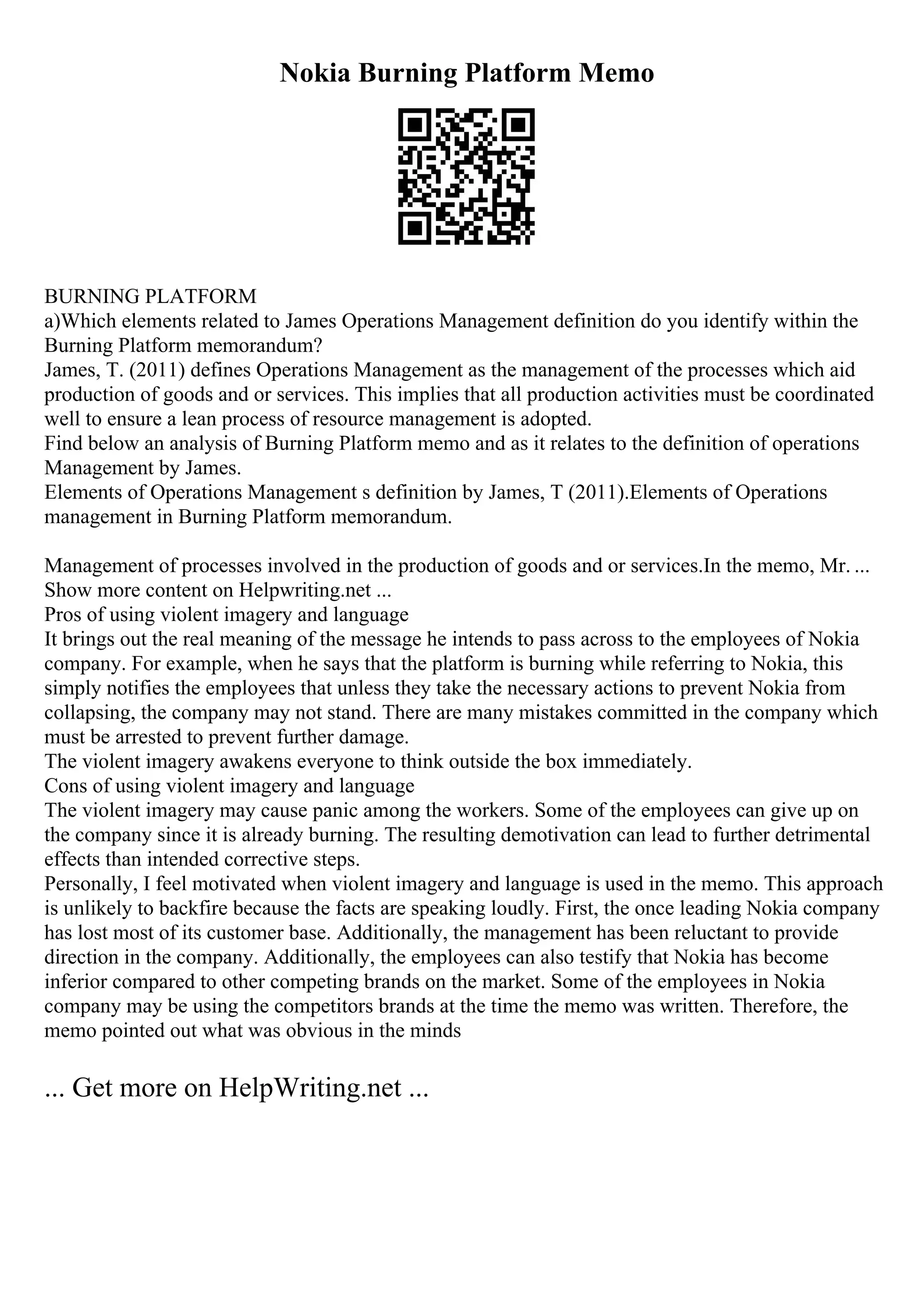Nokia Burning Platform Memo
BURNING PLATFORM
a)Which elements related to James Operations Management definition do you identify within the
Burning Platform memorandum?
James, T. (2011) defines Operations Management as the management of the processes which aid
production of goods and or services. This implies that all production activities must be coordinated
well to ensure a lean process of resource management is adopted.
Find below an analysis of Burning Platform memo and as it relates to the definition of operations
Management by James.
Elements of Operations Management s definition by James, T (2011).Elements of Operations
management in Burning Platform memorandum.
Management of processes involved in the production of goods and or services.In the memo, Mr. ...
Show more content on Helpwriting.net ...
Pros of using violent imagery and language
It brings out the real meaning of the message he intends to pass across to the employees of Nokia
company. For example, when he says that the platform is burning while referring to Nokia, this
simply notifies the employees that unless they take the necessary actions to prevent Nokia from
collapsing, the company may not stand. There are many mistakes committed in the company which
must be arrested to prevent further damage.
The violent imagery awakens everyone to think outside the box immediately.
Cons of using violent imagery and language
The violent imagery may cause panic among the workers. Some of the employees can give up on
the company since it is already burning. The resulting demotivation can lead to further detrimental
effects than intended corrective steps.
Personally, I feel motivated when violent imagery and language is used in the memo. This approach
is unlikely to backfire because the facts are speaking loudly. First, the once leading Nokia company
has lost most of its customer base. Additionally, the management has been reluctant to provide
direction in the company. Additionally, the employees can also testify that Nokia has become
inferior compared to other competing brands on the market. Some of the employees in Nokia
company may be using the competitors brands at the time the memo was written. Therefore, the
memo pointed out what was obvious in the minds
... Get more on HelpWriting.net ...
 