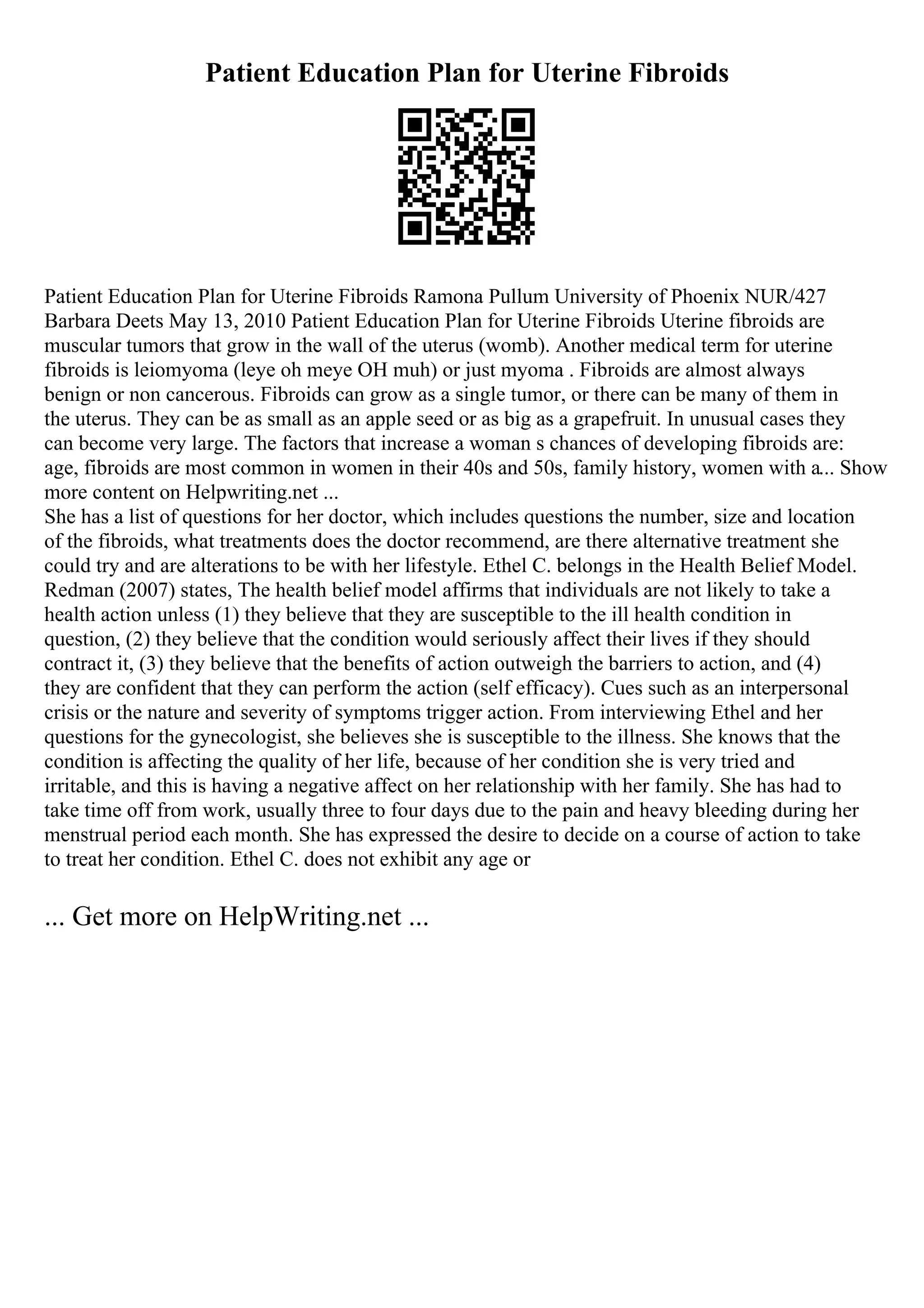 Patient Education Plan for Uterine Fibroids
Patient Education Plan for Uterine Fibroids Ramona Pullum University of Phoenix NUR/427
Barbara Deets May 13, 2010 Patient Education Plan for Uterine Fibroids Uterine fibroids are
muscular tumors that grow in the wall of the uterus (womb). Another medical term for uterine
fibroids is leiomyoma (leye oh meye OH muh) or just myoma . Fibroids are almost always
benign or non cancerous. Fibroids can grow as a single tumor, or there can be many of them in
the uterus. They can be as small as an apple seed or as big as a grapefruit. In unusual cases they
can become very large. The factors that increase a woman s chances of developing fibroids are:
age, fibroids are most common in women in their 40s and 50s, family history, women with a... Show
more content on Helpwriting.net ...
She has a list of questions for her doctor, which includes questions the number, size and location
of the fibroids, what treatments does the doctor recommend, are there alternative treatment she
could try and are alterations to be with her lifestyle. Ethel C. belongs in the Health Belief Model.
Redman (2007) states, The health belief model affirms that individuals are not likely to take a
health action unless (1) they believe that they are susceptible to the ill health condition in
question, (2) they believe that the condition would seriously affect their lives if they should
contract it, (3) they believe that the benefits of action outweigh the barriers to action, and (4)
they are confident that they can perform the action (self efficacy). Cues such as an interpersonal
crisis or the nature and severity of symptoms trigger action. From interviewing Ethel and her
questions for the gynecologist, she believes she is susceptible to the illness. She knows that the
condition is affecting the quality of her life, because of her condition she is very tried and
irritable, and this is having a negative affect on her relationship with her family. She has had to
take time off from work, usually three to four days due to the pain and heavy bleeding during her
menstrual period each month. She has expressed the desire to decide on a course of action to take
to treat her condition. Ethel C. does not exhibit any age or
... Get more on HelpWriting.net ...
 