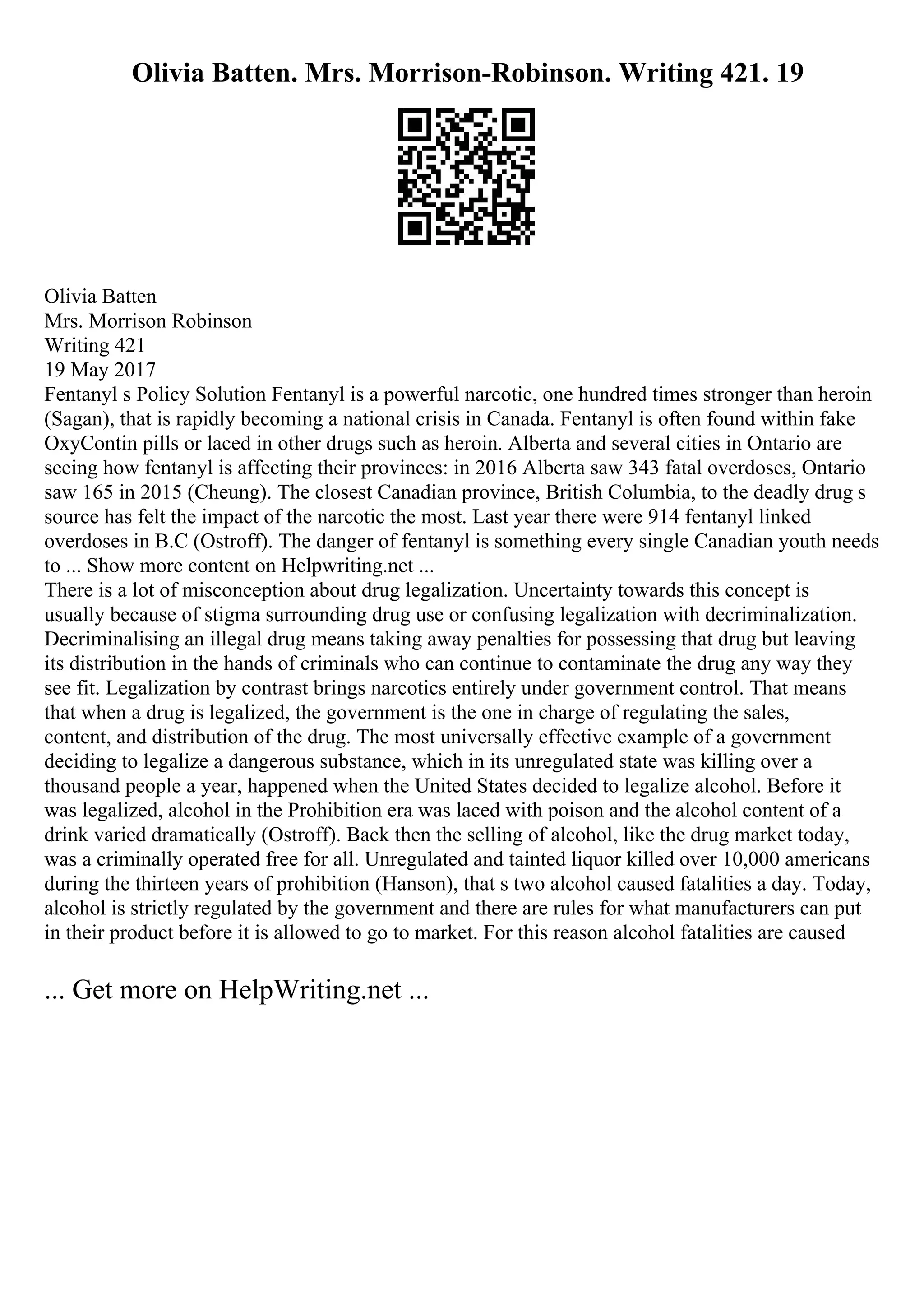 Olivia Batten. Mrs. Morrison-Robinson. Writing 421. 19
Olivia Batten
Mrs. Morrison Robinson
Writing 421
19 May 2017
Fentanyl s Policy Solution Fentanyl is a powerful narcotic, one hundred times stronger than heroin
(Sagan), that is rapidly becoming a national crisis in Canada. Fentanyl is often found within fake
OxyContin pills or laced in other drugs such as heroin. Alberta and several cities in Ontario are
seeing how fentanyl is affecting their provinces: in 2016 Alberta saw 343 fatal overdoses, Ontario
saw 165 in 2015 (Cheung). The closest Canadian province, British Columbia, to the deadly drug s
source has felt the impact of the narcotic the most. Last year there were 914 fentanyl linked
overdoses in B.C (Ostroff). The danger of fentanyl is something every single Canadian youth needs
to ... Show more content on Helpwriting.net ...
There is a lot of misconception about drug legalization. Uncertainty towards this concept is
usually because of stigma surrounding drug use or confusing legalization with decriminalization.
Decriminalising an illegal drug means taking away penalties for possessing that drug but leaving
its distribution in the hands of criminals who can continue to contaminate the drug any way they
see fit. Legalization by contrast brings narcotics entirely under government control. That means
that when a drug is legalized, the government is the one in charge of regulating the sales,
content, and distribution of the drug. The most universally effective example of a government
deciding to legalize a dangerous substance, which in its unregulated state was killing over a
thousand people a year, happened when the United States decided to legalize alcohol. Before it
was legalized, alcohol in the Prohibition era was laced with poison and the alcohol content of a
drink varied dramatically (Ostroff). Back then the selling of alcohol, like the drug market today,
was a criminally operated free for all. Unregulated and tainted liquor killed over 10,000 americans
during the thirteen years of prohibition (Hanson), that s two alcohol caused fatalities a day. Today,
alcohol is strictly regulated by the government and there are rules for what manufacturers can put
in their product before it is allowed to go to market. For this reason alcohol fatalities are caused
... Get more on HelpWriting.net ...
 