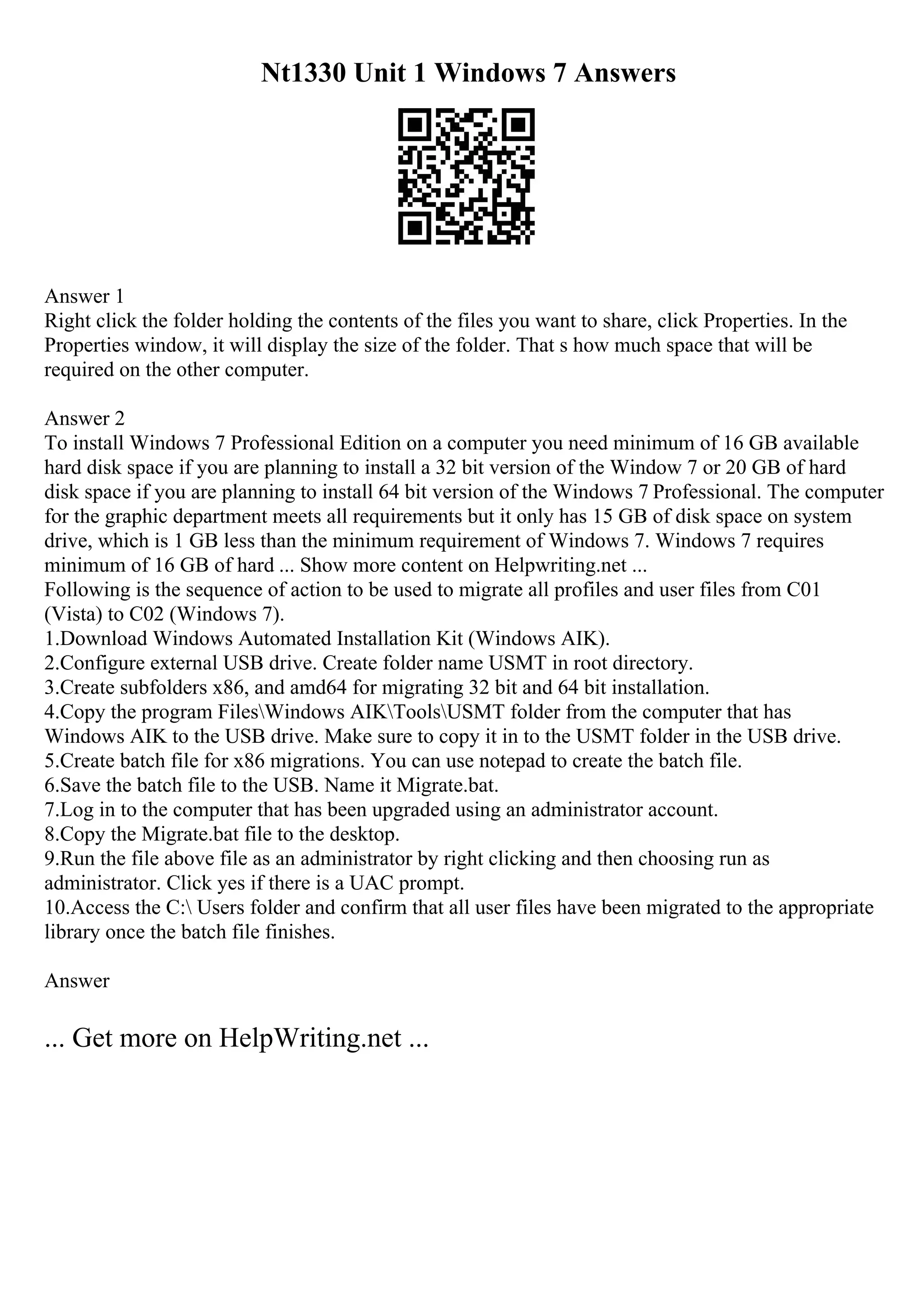 Nt1330 Unit 1 Windows 7 Answers
Answer 1
Right click the folder holding the contents of the files you want to share, click Properties. In the
Properties window, it will display the size of the folder. That s how much space that will be
required on the other computer.
Answer 2
To install Windows 7 Professional Edition on a computer you need minimum of 16 GB available
hard disk space if you are planning to install a 32 bit version of the Window 7 or 20 GB of hard
disk space if you are planning to install 64 bit version of the Windows 7 Professional. The computer
for the graphic department meets all requirements but it only has 15 GB of disk space on system
drive, which is 1 GB less than the minimum requirement of Windows 7. Windows 7 requires
minimum of 16 GB of hard ... Show more content on Helpwriting.net ...
Following is the sequence of action to be used to migrate all profiles and user files from C01
(Vista) to C02 (Windows 7).
1.Download Windows Automated Installation Kit (Windows AIK).
2.Configure external USB drive. Create folder name USMT in root directory.
3.Create subfolders x86, and amd64 for migrating 32 bit and 64 bit installation.
4.Copy the program FilesWindows AIKToolsUSMT folder from the computer that has
Windows AIK to the USB drive. Make sure to copy it in to the USMT folder in the USB drive.
5.Create batch file for x86 migrations. You can use notepad to create the batch file.
6.Save the batch file to the USB. Name it Migrate.bat.
7.Log in to the computer that has been upgraded using an administrator account.
8.Copy the Migrate.bat file to the desktop.
9.Run the file above file as an administrator by right clicking and then choosing run as
administrator. Click yes if there is a UAC prompt.
10.Access the C: Users folder and confirm that all user files have been migrated to the appropriate
library once the batch file finishes.
Answer
... Get more on HelpWriting.net ...
 