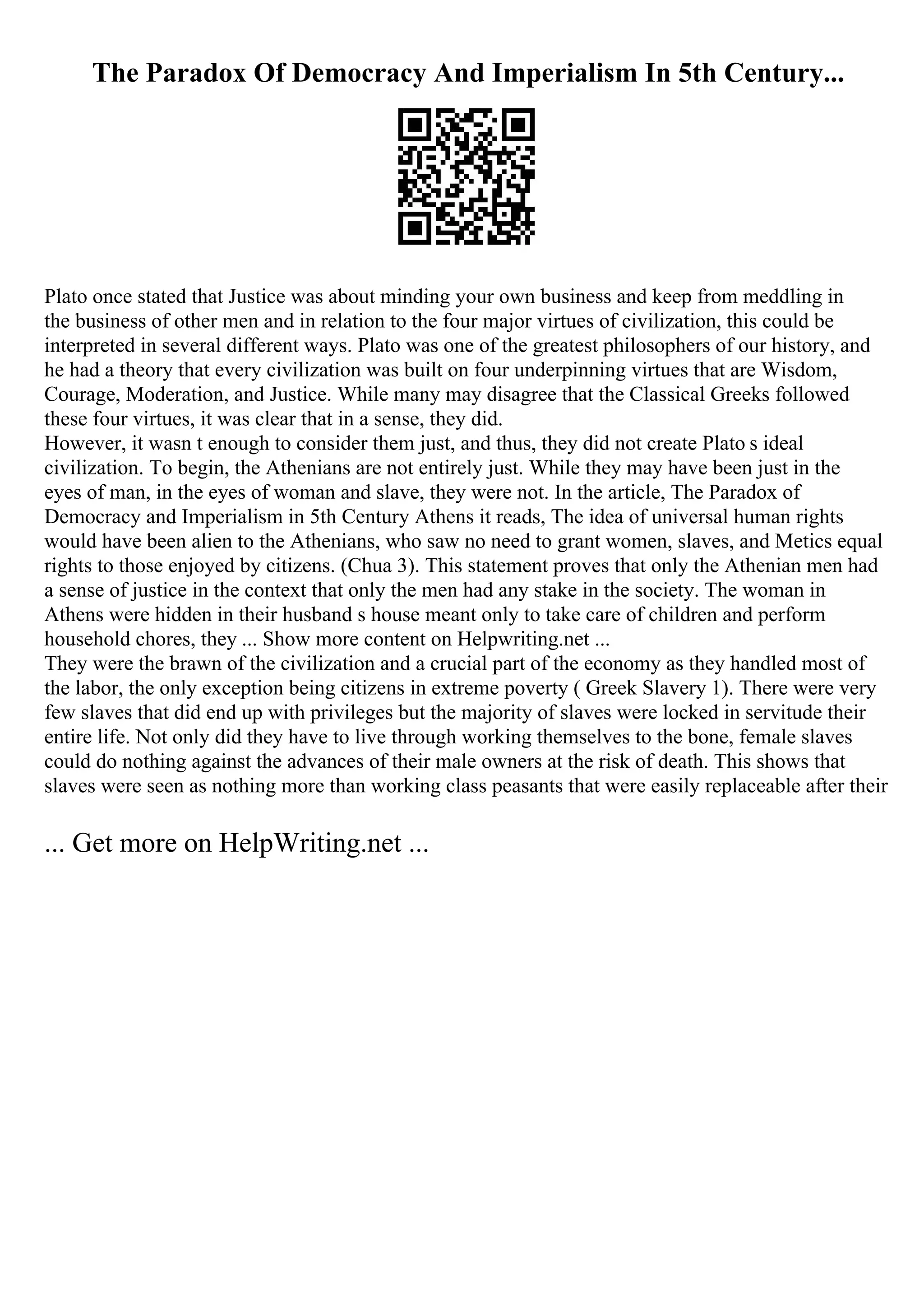 The Paradox Of Democracy And Imperialism In 5th Century...
Plato once stated that Justice was about minding your own business and keep from meddling in
the business of other men and in relation to the four major virtues of civilization, this could be
interpreted in several different ways. Plato was one of the greatest philosophers of our history, and
he had a theory that every civilization was built on four underpinning virtues that are Wisdom,
Courage, Moderation, and Justice. While many may disagree that the Classical Greeks followed
these four virtues, it was clear that in a sense, they did.
However, it wasn t enough to consider them just, and thus, they did not create Plato s ideal
civilization. To begin, the Athenians are not entirely just. While they may have been just in the
eyes of man, in the eyes of woman and slave, they were not. In the article, The Paradox of
Democracy and Imperialism in 5th Century Athens it reads, The idea of universal human rights
would have been alien to the Athenians, who saw no need to grant women, slaves, and Metics equal
rights to those enjoyed by citizens. (Chua 3). This statement proves that only the Athenian men had
a sense of justice in the context that only the men had any stake in the society. The woman in
Athens were hidden in their husband s house meant only to take care of children and perform
household chores, they ... Show more content on Helpwriting.net ...
They were the brawn of the civilization and a crucial part of the economy as they handled most of
the labor, the only exception being citizens in extreme poverty ( Greek Slavery 1). There were very
few slaves that did end up with privileges but the majority of slaves were locked in servitude their
entire life. Not only did they have to live through working themselves to the bone, female slaves
could do nothing against the advances of their male owners at the risk of death. This shows that
slaves were seen as nothing more than working class peasants that were easily replaceable after their
... Get more on HelpWriting.net ...
 