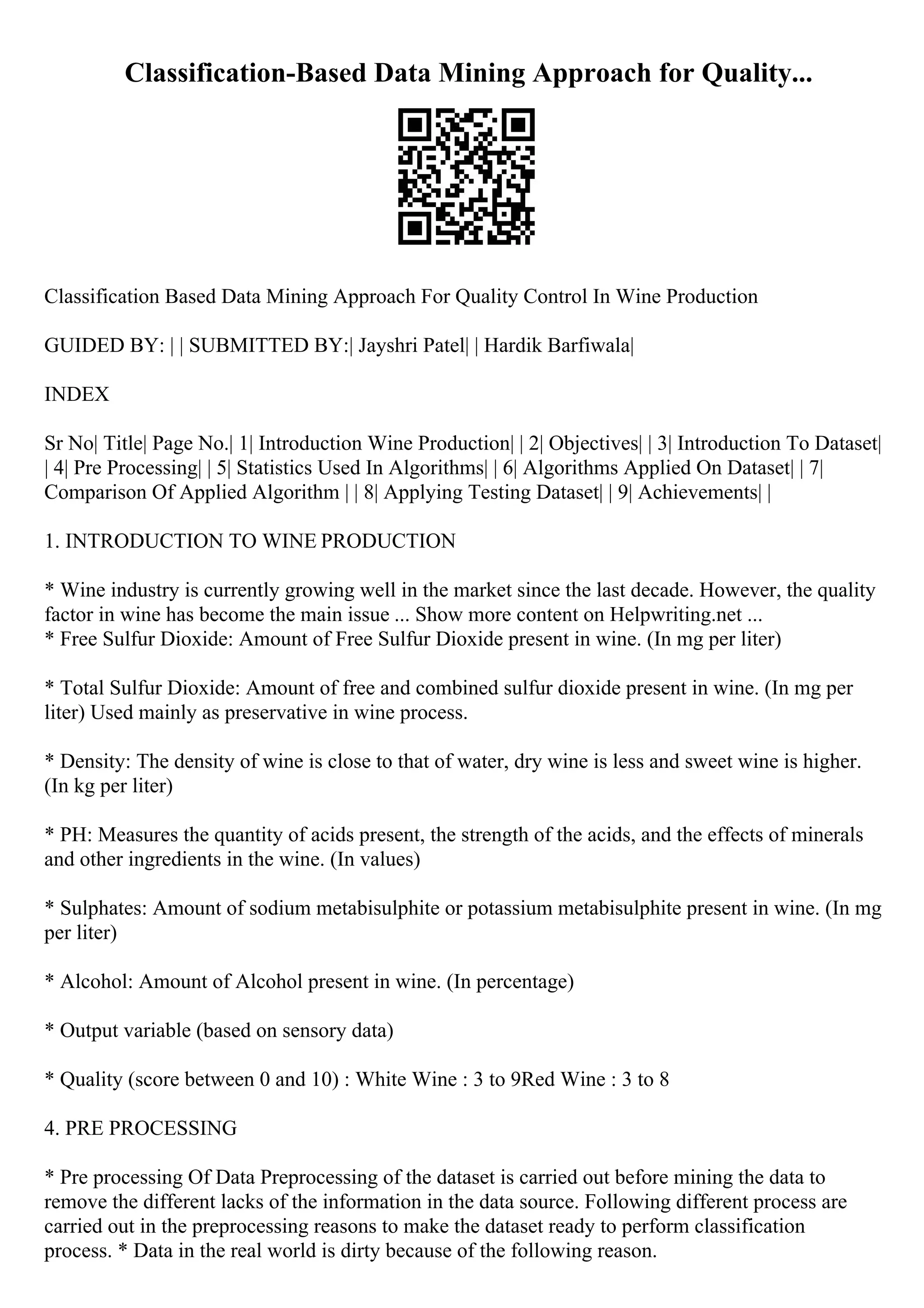 Classification-Based Data Mining Approach for Quality...
Classification Based Data Mining Approach For Quality Control In Wine Production
GUIDED BY: | | SUBMITTED BY:| Jayshri Patel| | Hardik Barfiwala|
INDEX
Sr No| Title| Page No.| 1| Introduction Wine Production| | 2| Objectives| | 3| Introduction To Dataset|
| 4| Pre Processing| | 5| Statistics Used In Algorithms| | 6| Algorithms Applied On Dataset| | 7|
Comparison Of Applied Algorithm | | 8| Applying Testing Dataset| | 9| Achievements| |
1. INTRODUCTION TO WINE PRODUCTION
* Wine industry is currently growing well in the market since the last decade. However, the quality
factor in wine has become the main issue ... Show more content on Helpwriting.net ...
* Free Sulfur Dioxide: Amount of Free Sulfur Dioxide present in wine. (In mg per liter)
* Total Sulfur Dioxide: Amount of free and combined sulfur dioxide present in wine. (In mg per
liter) Used mainly as preservative in wine process.
* Density: The density of wine is close to that of water, dry wine is less and sweet wine is higher.
(In kg per liter)
* PH: Measures the quantity of acids present, the strength of the acids, and the effects of minerals
and other ingredients in the wine. (In values)
* Sulphates: Amount of sodium metabisulphite or potassium metabisulphite present in wine. (In mg
per liter)
* Alcohol: Amount of Alcohol present in wine. (In percentage)
* Output variable (based on sensory data)
* Quality (score between 0 and 10) : White Wine : 3 to 9Red Wine : 3 to 8
4. PRE PROCESSING
* Pre processing Of Data Preprocessing of the dataset is carried out before mining the data to
remove the different lacks of the information in the data source. Following different process are
carried out in the preprocessing reasons to make the dataset ready to perform classification
process. * Data in the real world is dirty because of the following reason.
 