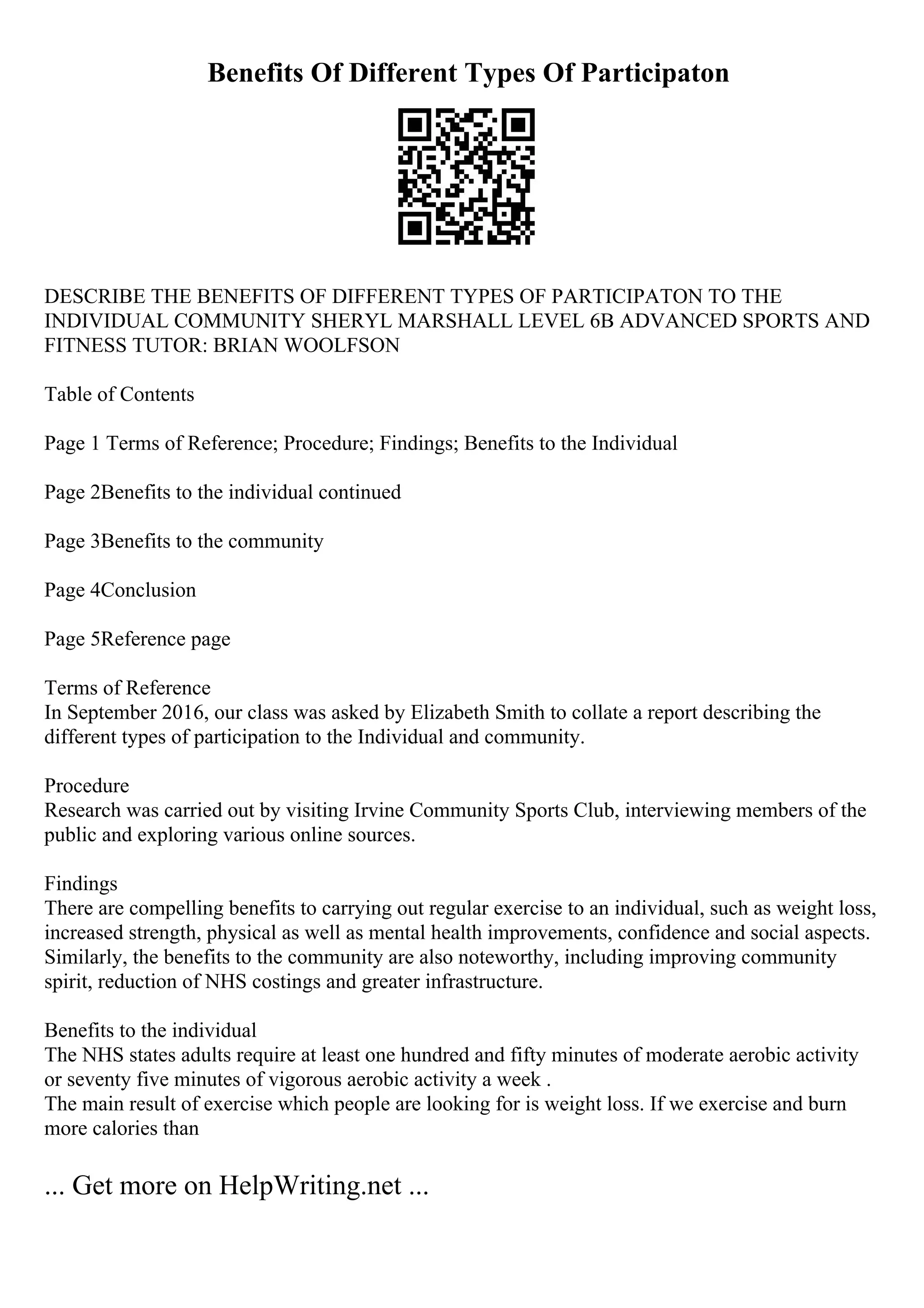 Benefits Of Different Types Of Participaton
DESCRIBE THE BENEFITS OF DIFFERENT TYPES OF PARTICIPATON TO THE
INDIVIDUAL COMMUNITY SHERYL MARSHALL LEVEL 6B ADVANCED SPORTS AND
FITNESS TUTOR: BRIAN WOOLFSON
Table of Contents
Page 1 Terms of Reference; Procedure; Findings; Benefits to the Individual
Page 2Benefits to the individual continued
Page 3Benefits to the community
Page 4Conclusion
Page 5Reference page
Terms of Reference
In September 2016, our class was asked by Elizabeth Smith to collate a report describing the
different types of participation to the Individual and community.
Procedure
Research was carried out by visiting Irvine Community Sports Club, interviewing members of the
public and exploring various online sources.
Findings
There are compelling benefits to carrying out regular exercise to an individual, such as weight loss,
increased strength, physical as well as mental health improvements, confidence and social aspects.
Similarly, the benefits to the community are also noteworthy, including improving community
spirit, reduction of NHS costings and greater infrastructure.
Benefits to the individual
The NHS states adults require at least one hundred and fifty minutes of moderate aerobic activity
or seventy five minutes of vigorous aerobic activity a week .
The main result of exercise which people are looking for is weight loss. If we exercise and burn
more calories than
... Get more on HelpWriting.net ...
 