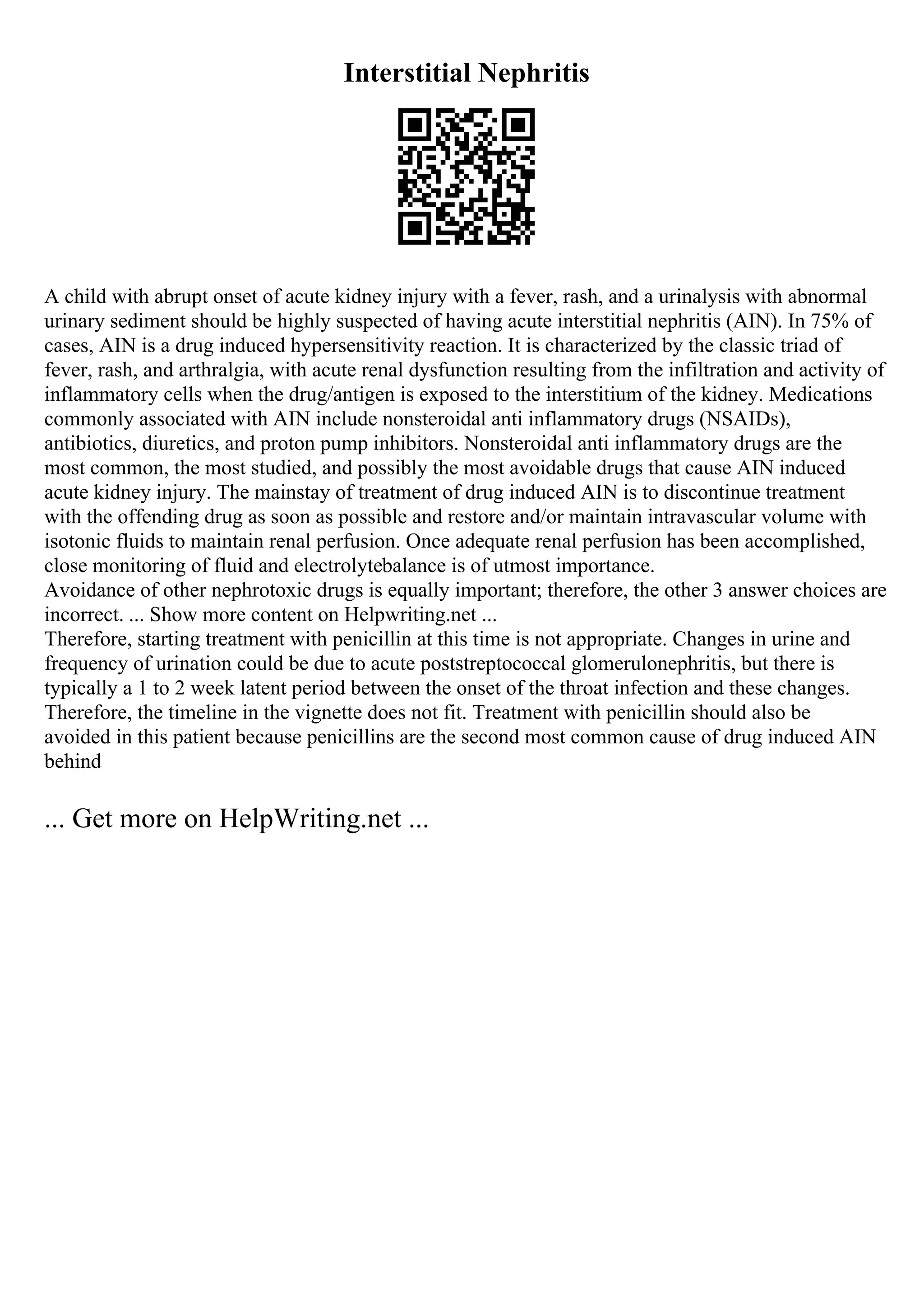 Interstitial Nephritis
A child with abrupt onset of acute kidney injury with a fever, rash, and a urinalysis with abnormal
urinary sediment should be highly suspected of having acute interstitial nephritis (AIN). In 75% of
cases, AIN is a drug induced hypersensitivity reaction. It is characterized by the classic triad of
fever, rash, and arthralgia, with acute renal dysfunction resulting from the infiltration and activity of
inflammatory cells when the drug/antigen is exposed to the interstitium of the kidney. Medications
commonly associated with AIN include nonsteroidal anti inflammatory drugs (NSAIDs),
antibiotics, diuretics, and proton pump inhibitors. Nonsteroidal anti inflammatory drugs are the
most common, the most studied, and possibly the most avoidable drugs that cause AIN induced
acute kidney injury. The mainstay of treatment of drug induced AIN is to discontinue treatment
with the offending drug as soon as possible and restore and/or maintain intravascular volume with
isotonic fluids to maintain renal perfusion. Once adequate renal perfusion has been accomplished,
close monitoring of fluid and electrolytebalance is of utmost importance.
Avoidance of other nephrotoxic drugs is equally important; therefore, the other 3 answer choices are
incorrect. ... Show more content on Helpwriting.net ...
Therefore, starting treatment with penicillin at this time is not appropriate. Changes in urine and
frequency of urination could be due to acute poststreptococcal glomerulonephritis, but there is
typically a 1 to 2 week latent period between the onset of the throat infection and these changes.
Therefore, the timeline in the vignette does not fit. Treatment with penicillin should also be
avoided in this patient because penicillins are the second most common cause of drug induced AIN
behind
... Get more on HelpWriting.net ...
 