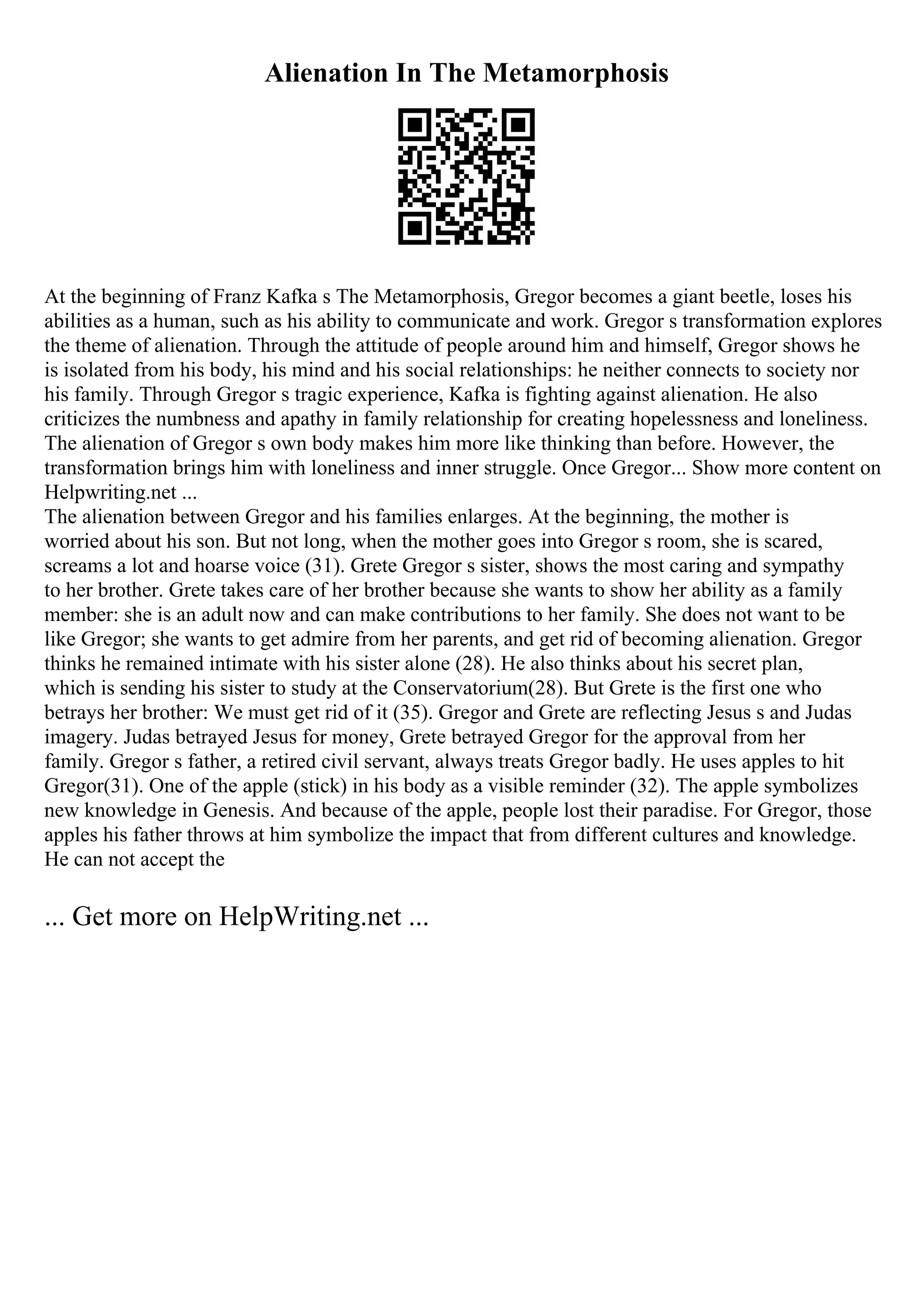 Alienation In The Metamorphosis
At the beginning of Franz Kafka s The Metamorphosis, Gregor becomes a giant beetle, loses his
abilities as a human, such as his ability to communicate and work. Gregor s transformation explores
the theme of alienation. Through the attitude of people around him and himself, Gregor shows he
is isolated from his body, his mind and his social relationships: he neither connects to society nor
his family. Through Gregor s tragic experience, Kafka is fighting against alienation. He also
criticizes the numbness and apathy in family relationship for creating hopelessness and loneliness.
The alienation of Gregor s own body makes him more like thinking than before. However, the
transformation brings him with loneliness and inner struggle. Once Gregor... Show more content on
Helpwriting.net ...
The alienation between Gregor and his families enlarges. At the beginning, the mother is
worried about his son. But not long, when the mother goes into Gregor s room, she is scared,
screams a lot and hoarse voice (31). Grete Gregor s sister, shows the most caring and sympathy
to her brother. Grete takes care of her brother because she wants to show her ability as a family
member: she is an adult now and can make contributions to her family. She does not want to be
like Gregor; she wants to get admire from her parents, and get rid of becoming alienation. Gregor
thinks he remained intimate with his sister alone (28). He also thinks about his secret plan,
which is sending his sister to study at the Conservatorium(28). But Grete is the first one who
betrays her brother: We must get rid of it (35). Gregor and Grete are reflecting Jesus s and Judas
imagery. Judas betrayed Jesus for money, Grete betrayed Gregor for the approval from her
family. Gregor s father, a retired civil servant, always treats Gregor badly. He uses apples to hit
Gregor(31). One of the apple (stick) in his body as a visible reminder (32). The apple symbolizes
new knowledge in Genesis. And because of the apple, people lost their paradise. For Gregor, those
apples his father throws at him symbolize the impact that from different cultures and knowledge.
He can not accept the
... Get more on HelpWriting.net ...
 