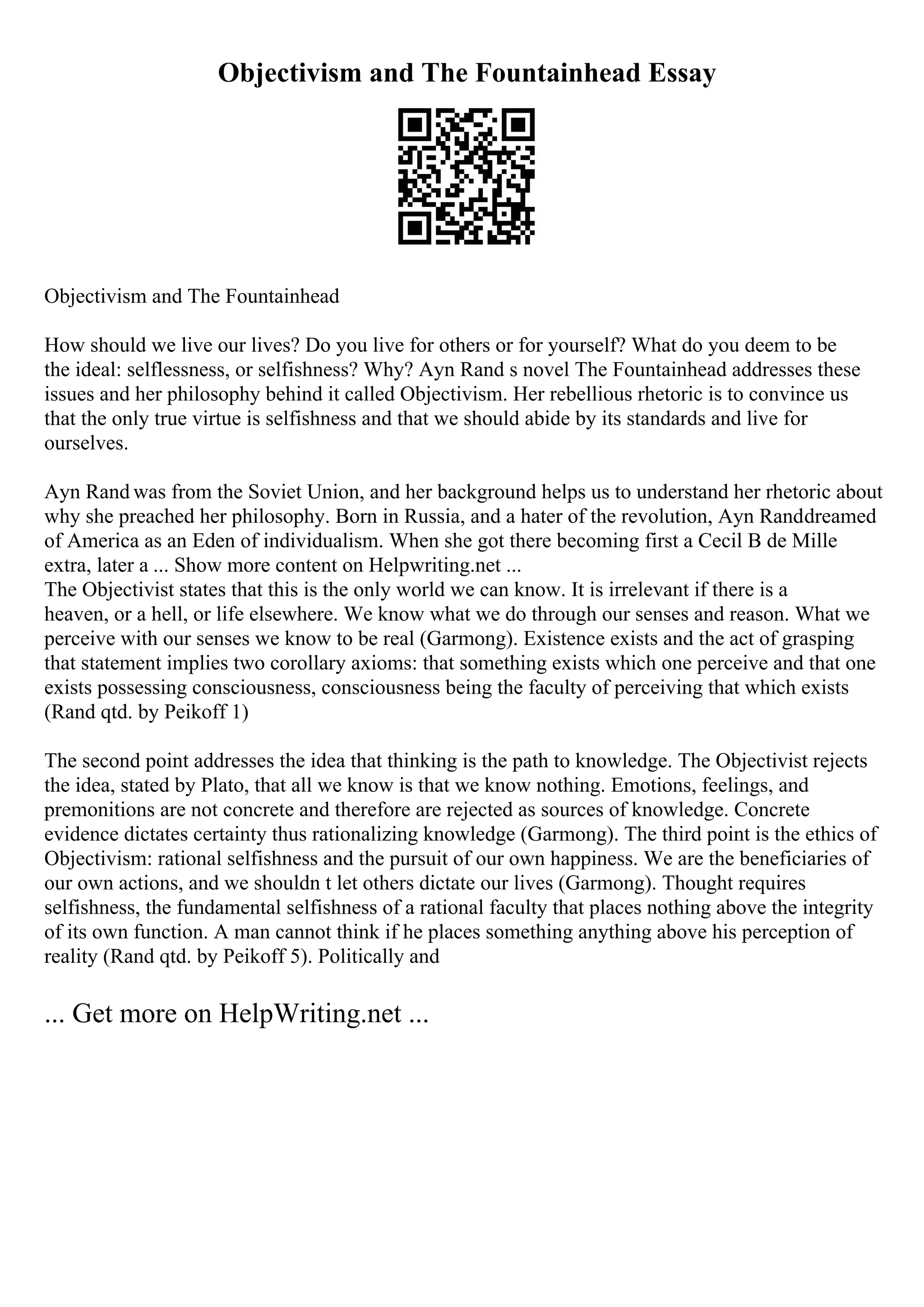 Objectivism and The Fountainhead Essay
Objectivism and The Fountainhead
How should we live our lives? Do you live for others or for yourself? What do you deem to be
the ideal: selflessness, or selfishness? Why? Ayn Rand s novel The Fountainhead addresses these
issues and her philosophy behind it called Objectivism. Her rebellious rhetoric is to convince us
that the only true virtue is selfishness and that we should abide by its standards and live for
ourselves.
Ayn Rand was from the Soviet Union, and her background helps us to understand her rhetoric about
why she preached her philosophy. Born in Russia, and a hater of the revolution, Ayn Randdreamed
of America as an Eden of individualism. When she got there becoming first a Cecil B de Mille
extra, later a ... Show more content on Helpwriting.net ...
The Objectivist states that this is the only world we can know. It is irrelevant if there is a
heaven, or a hell, or life elsewhere. We know what we do through our senses and reason. What we
perceive with our senses we know to be real (Garmong). Existence exists and the act of grasping
that statement implies two corollary axioms: that something exists which one perceive and that one
exists possessing consciousness, consciousness being the faculty of perceiving that which exists
(Rand qtd. by Peikoff 1)
The second point addresses the idea that thinking is the path to knowledge. The Objectivist rejects
the idea, stated by Plato, that all we know is that we know nothing. Emotions, feelings, and
premonitions are not concrete and therefore are rejected as sources of knowledge. Concrete
evidence dictates certainty thus rationalizing knowledge (Garmong). The third point is the ethics of
Objectivism: rational selfishness and the pursuit of our own happiness. We are the beneficiaries of
our own actions, and we shouldn t let others dictate our lives (Garmong). Thought requires
selfishness, the fundamental selfishness of a rational faculty that places nothing above the integrity
of its own function. A man cannot think if he places something anything above his perception of
reality (Rand qtd. by Peikoff 5). Politically and
... Get more on HelpWriting.net ...
 