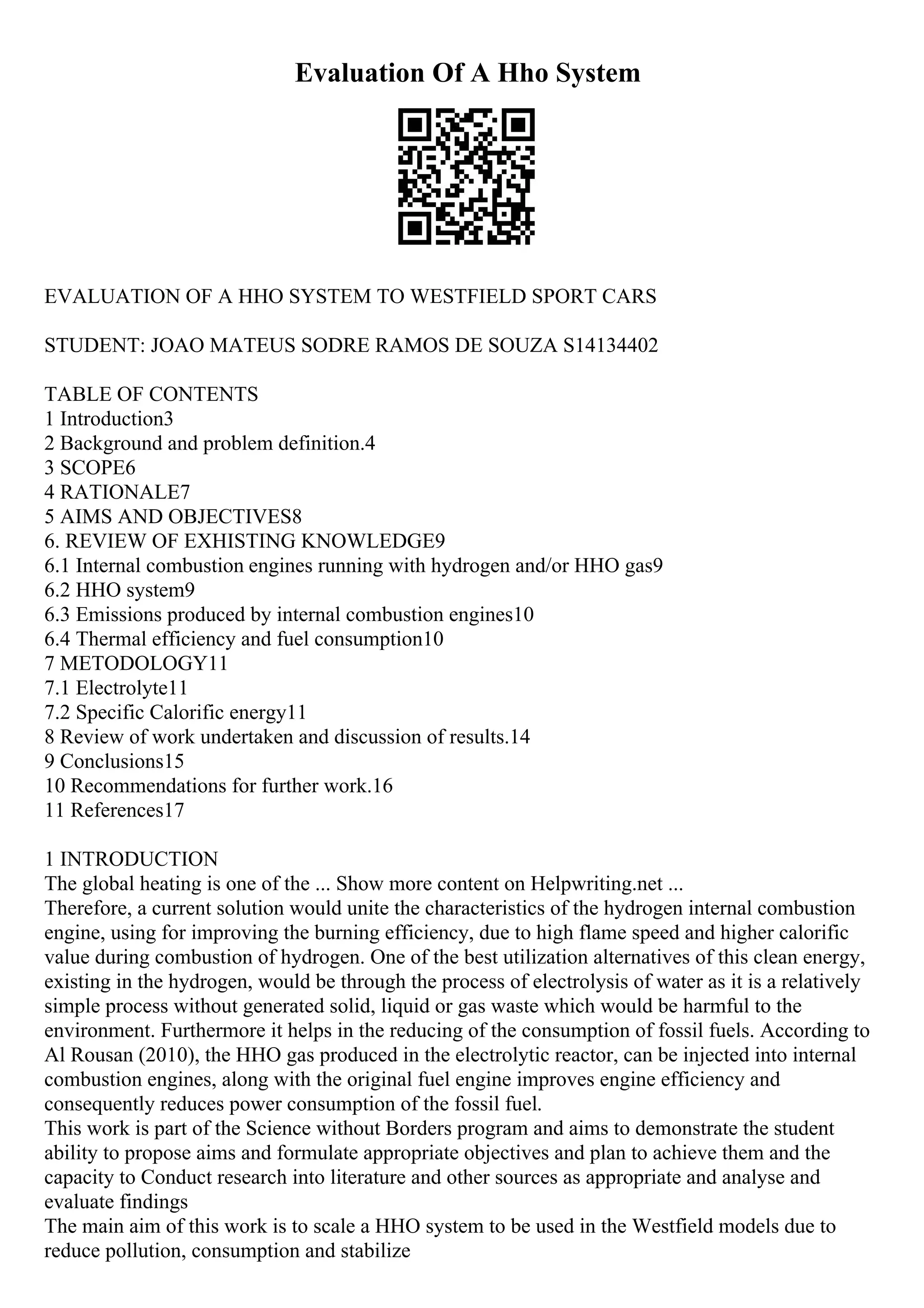 Evaluation Of A Hho System
EVALUATION OF A HHO SYSTEM TO WESTFIELD SPORT CARS
STUDENT: JOAO MATEUS SODRE RAMOS DE SOUZA S14134402
TABLE OF CONTENTS
1 Introduction3
2 Background and problem definition.4
3 SCOPE6
4 RATIONALE7
5 AIMS AND OBJECTIVES8
6. REVIEW OF EXHISTING KNOWLEDGE9
6.1 Internal combustion engines running with hydrogen and/or HHO gas9
6.2 HHO system9
6.3 Emissions produced by internal combustion engines10
6.4 Thermal efficiency and fuel consumption10
7 METODOLOGY11
7.1 Electrolyte11
7.2 Specific Calorific energy11
8 Review of work undertaken and discussion of results.14
9 Conclusions15
10 Recommendations for further work.16
11 References17
1 INTRODUCTION
The global heating is one of the ... Show more content on Helpwriting.net ...
Therefore, a current solution would unite the characteristics of the hydrogen internal combustion
engine, using for improving the burning efficiency, due to high flame speed and higher calorific
value during combustion of hydrogen. One of the best utilization alternatives of this clean energy,
existing in the hydrogen, would be through the process of electrolysis of water as it is a relatively
simple process without generated solid, liquid or gas waste which would be harmful to the
environment. Furthermore it helps in the reducing of the consumption of fossil fuels. According to
Al Rousan (2010), the HHO gas produced in the electrolytic reactor, can be injected into internal
combustion engines, along with the original fuel engine improves engine efficiency and
consequently reduces power consumption of the fossil fuel.
This work is part of the Science without Borders program and aims to demonstrate the student
ability to propose aims and formulate appropriate objectives and plan to achieve them and the
capacity to Conduct research into literature and other sources as appropriate and analyse and
evaluate findings
The main aim of this work is to scale a HHO system to be used in the Westfield models due to
reduce pollution, consumption and stabilize
 