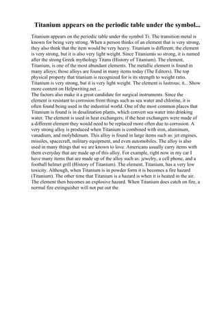Titanium appears on the periodic table under the symbol...
Titanium appears on the periodic table under the symbol Ti. The transition metal is
known for being very strong. When a person thinks of an element that is very strong,
they also think that the item would be very heavy. Titanium is different; the element
is very strong, but it is also very light weight. Since Titaniumis so strong, it is named
after the strong Greek mythology Titans (History of Titanium). The element,
Titanium, is one of the most abundant elements. The metallic element is found in
many alloys; those alloys are found in many items today (The Editors). The top
physical property that titanium is recognized for is its strength to weight ratio.
Titanium is very strong, but it is very light weight. The element is lustrous; it... Show
more content on Helpwriting.net ...
The factors also make it a great candidate for surgical instruments. Since the
element is resistant to corrosion from things such as sea water and chlorine, it is
often found being used in the industrial world. One of the most common places that
Titanium is found is in desalination plants, which convert sea water into drinking
water. The element is used in heat exchangers; if the heat exchangers were made of
a different element they would need to be replaced more often due to corrosion. A
very strong alloy is produced when Titanium is combined with iron, aluminum,
vanadium, and molybdenum. This alloy is found in large items such as: jet engines,
missiles, spacecraft, military equipment, and even automobiles. The alloy is also
used in many things that we are known to love. Americans usually carry items with
them everyday that are made up of this alloy. For example, right now in my car I
have many items that are made up of the alloy such as: jewelry, a cell phone, and a
football helmet grill (History of Titanium). The element, Titanium, has a very low
toxicity. Although, when Titanium is in powder form it is becomes a fire hazard
(Titanium). The other time that Titanium is a hazard is when it is heated in the air.
The element then becomes an explosive hazard. When Titanium does catch on fire, a
normal fire extinguisher will not put out the
 