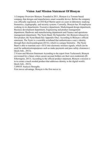 Vision And Mission Statement Of Bionym
1.Company Overview Bionym. Founded in 2011, Bionym is a Toronto based
company that designs and manufactures smart wearable device. Before the company
was officially registered, its CEO Karl Martin spent six years in laboratory studying
biometrics, cryptography, and security systems. Currently, Bionym has 30 employees
working in six departments: Executive department, Marketingand design department,
Business development department, Engineering and product management
department, Hardware and manufacturing department and Finance and operations
management department. The Nymi Band. On September 3rd, Bionym released its
first product, the Nymi Band (See Appendix One). According to Bionym s official
statement, The Nymi is a wearable wristband that authenticates a user s identity
through their electrocardiogram (ECG), which is a unique biometric . The Nymi
Band is able to translate user s ECG into electronic wireless signals, which can be
used for authenticationpurposes such as make payments and pass safety clearances (
Quick Info , 2013).
2.Vision and Mission Statement According to the report from Techcrunch, Bionym
envisioned for a future where secure account holders are their own credentials (D.
Etherington, 2013). According to the official product statement, Bionym s mission is
to to create a much needed product that addresses identity in the digital world (
Quick Info , 2013).
3.SWOT Analysis Strengths.
First mover advantage. Bionym is the first mover in
 