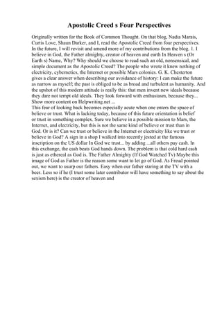 Apostolic Creed s Four Perspectives
Originally written for the Book of Common Thought. On that blog, Nadia Marais,
Curtis Love, Shaun Darker, and I, read the Apostolic Creed from four perspectives.
In the future, I will revisit and amend more of my contributions from the blog. 1. I
believe in God, the Father almighty, creator of heaven and earth In Heaven s (Or
Earth s) Name, Why? Why should we choose to read such an old, nonsensical, and
simple document as the Apostolic Creed? The people who wrote it knew nothing of
electricity, cybernetics, the Internet or possible Mars colonies. G. K. Chesterton
gives a clear answer when describing our avoidance of history: I can make the future
as narrow as myself; the past is obliged to be as broad and turbulent as humanity. And
the upshot of this modern attitude is really this: that men invent new ideals because
they dare not tempt old ideals. They look forward with enthusiasm, because they...
Show more content on Helpwriting.net ...
This fear of looking back becomes especially acute when one enters the space of
believe or trust. What is lacking today, because of this future orientation is belief
or trust in something complex. Sure we believe in a possible mission to Mars, the
Internet, and electricity, but this is not the same kind of believe or trust than in
God. Or is it? Can we trust or believe in the Internet or electricity like we trust or
believe in God? A sign in a shop I walked into recently jested at the famous
inscription on the US dollar In God we trust... by adding ...all others pay cash. In
this exchange, the cash beats God hands down. The problem is that cold hard cash
is just as ethereal as God is. The Father Almighty (If God Watched Tv) Maybe this
image of God as Father is the reason some want to let go of God. As Freud pointed
out, we want to usurp our fathers. Easy when our father staring at the TV with a
beer. Less so if he (I trust some later contributor will have something to say about the
sexism here) is the creator of heaven and
 
