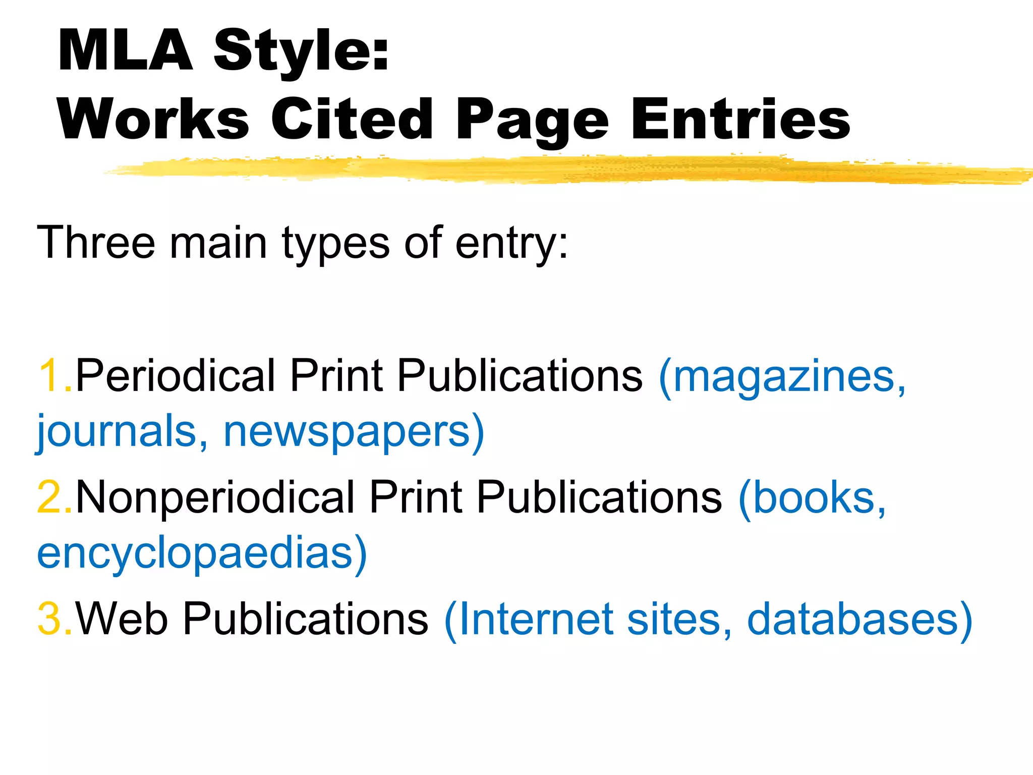 MLA Style:
Works Cited Page Entries

Three main types of entry:

1.Periodical Print Publications (magazines,
journals, newspapers)
2.Nonperiodical Print Publications (books,
encyclopaedias)
3.Web Publications (Internet sites, databases)
 