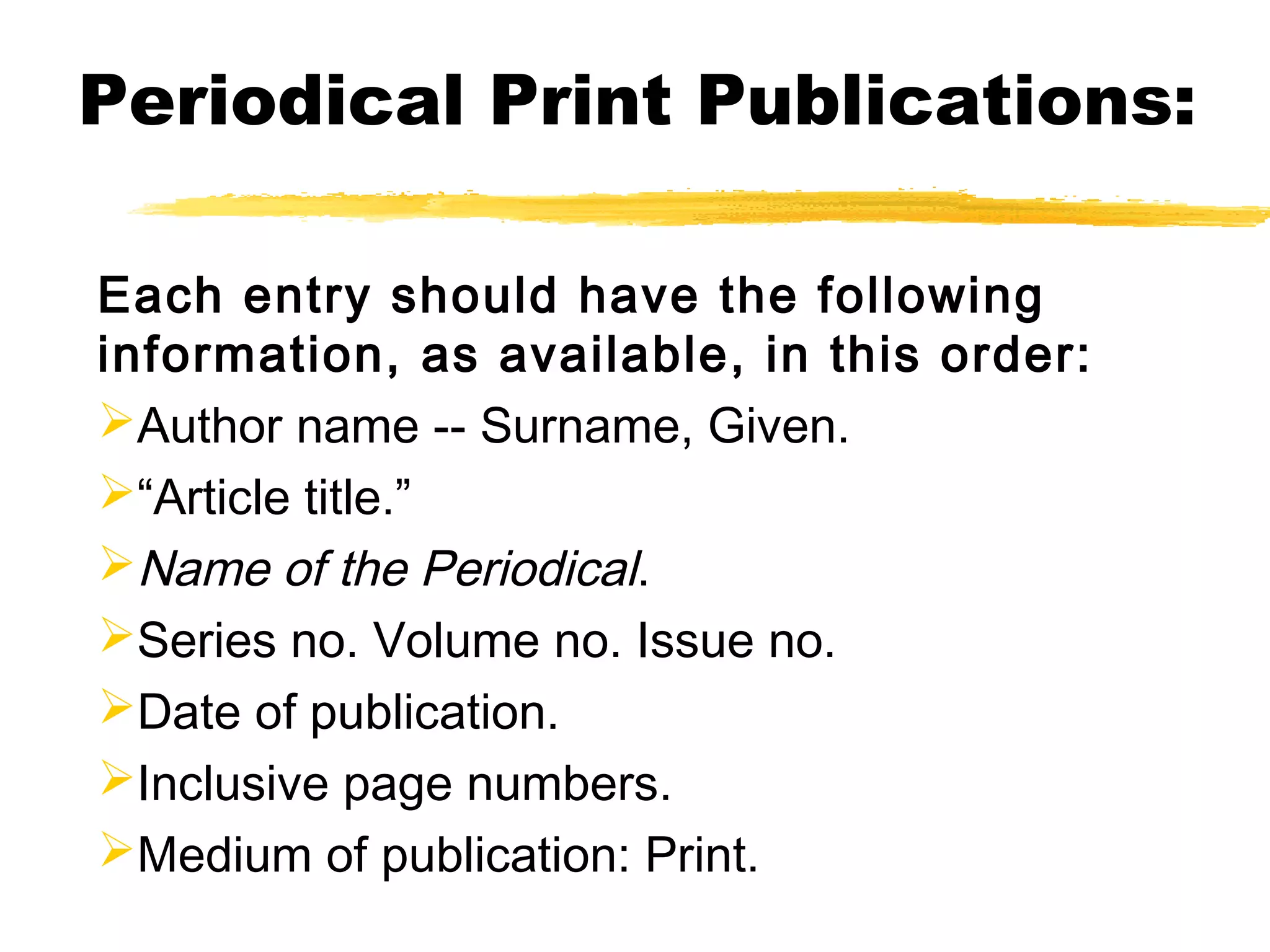 Periodical Print Publications:

Each entry should have the following
information, as available, in this order:
Author name -- Surname, Given.
“Article title.”
Name of the Periodical.
Series no. Volume no. Issue no.
Date of publication.
Inclusive page numbers.
Medium of publication: Print.
 