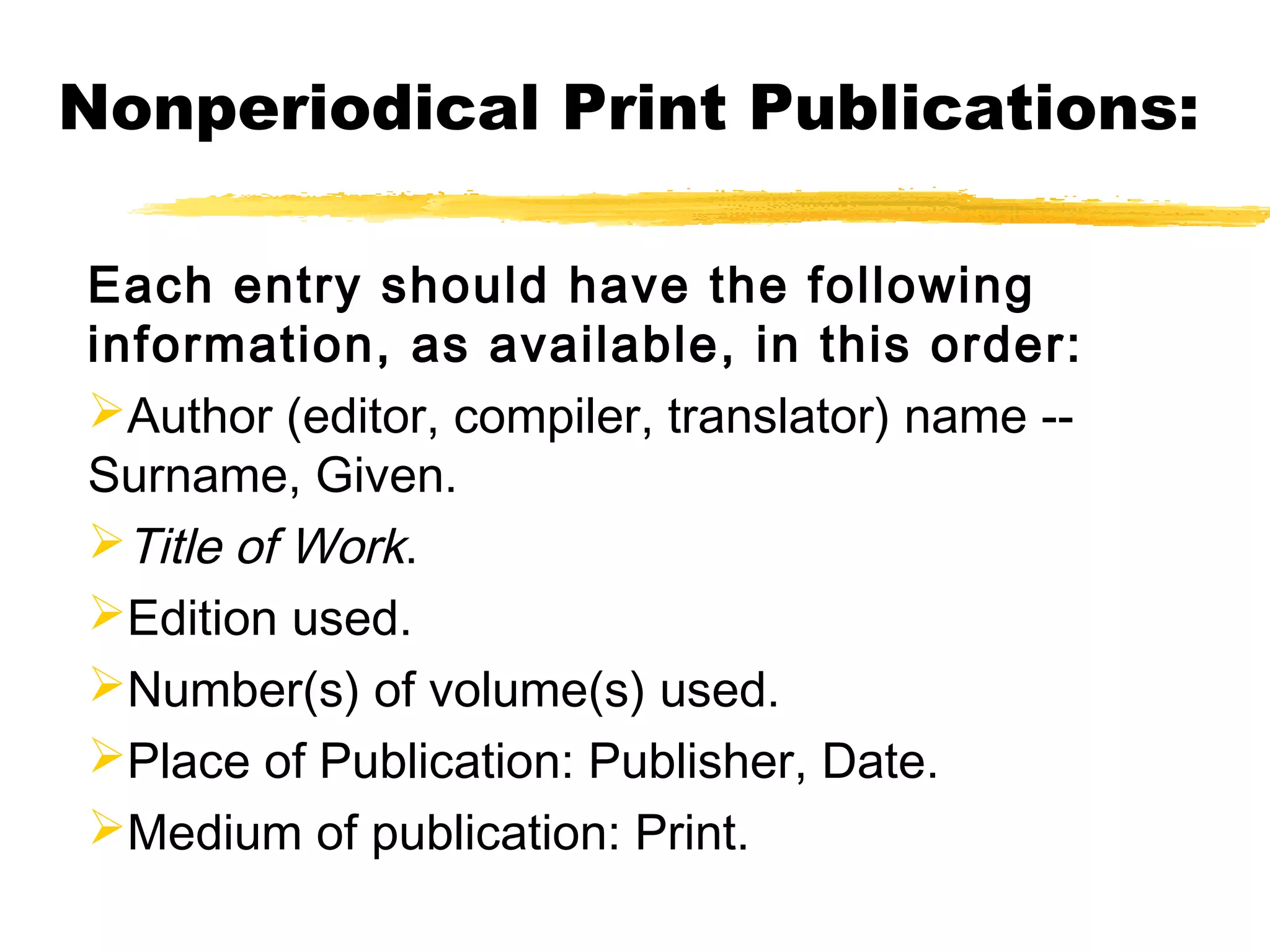 Nonperiodical Print Publications:

Each entry should have the following
information, as available, in this order:
Author (editor, compiler, translator) name --
Surname, Given.
Title of Work.
Edition used.
Number(s) of volume(s) used.
Place of Publication: Publisher, Date.
Medium of publication: Print.
 